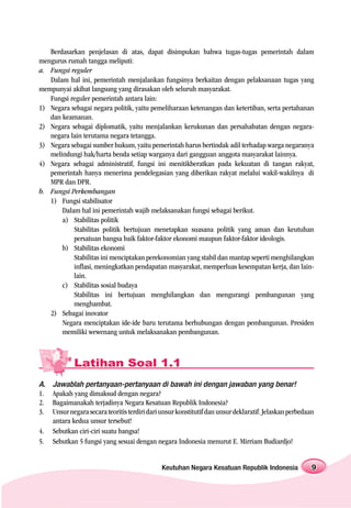 Berdasarkan penjelasan di atas, dapat disimpukan bahwa tugas-tugas pemerintah dalam
mengurus rumah tangga meliputi:
a. Fungsi reguler
   Dalam hal ini, pemerintah menjalankan fungsinya berkaitan dengan pelaksanaan tugas yang
mempunyai akibat langsung yang dirasakan oleh seluruh masyarakat.
   Fungsi reguler pemerintah antara lain:
1) Negara sebagai negara politik, yaitu pemeliharaan ketenangan dan ketertiban, serta pertahanan
   dan keamanan.
2) Negara sebagai diplomatik, yaitu menjalankan kerukunan dan persahabatan dengan negara-
   negara lain terutama negara tetangga.
3) Negara sebagai sumber hukum, yaitu pemerintah harus bertindak adil terhadap warga negaranya
   melindungi hak/harta benda setiap warganya dari gangguan anggota masyarakat lainnya.
4) Negara sebagai administratif, fungsi ini menitikberatkan pada kekuatan di tangan rakyat,
   pemerintah hanya menerima pendelegasian yang diberikan rakyat melalui wakil-wakilnya di
   MPR dan DPR.
b. Fungsi Perkembangan
   1) Fungsi stabilisator
       Dalam hal ini pemerintah wajib melaksanakan fungsi sebagai berikut.
       a) Stabilitas politik
           Stabilitas politik bertujuan menetapkan suasana politik yang aman dan keutuhan
           persatuan bangsa baik faktor-faktor ekonomi maupun faktor-faktor ideologis.
       b) Stabilitas ekonomi
           Stabilitas ini menciptakan perekonomian yang stabil dan mantap seperti menghilangkan
           inflasi, meningkatkan pendapatan masyarakat, memperluas kesempatan kerja, dan lain-
           lain.
       c) Stabilitas sosial budaya
           Stabilitas ini bertujuan menghilangkan dan mengurangi pembangunan yang
           menghambat.
   2) Sebagai inovator
       Negara menciptakan ide-ide baru terutama berhubungan dengan pembangunan. Presiden
       memiliki wewenang untuk melaksanakan pembangunan.



             Latihan Soal 1.1
A.   Jawablah pertanyaan-pertanyaan di bawah ini dengan jawaban yang benar!
1.   Apakah yang dimaksud dengan negara?
2.   Bagaimanakah terjadinya Negara Kesatuan Republik Indonesia?
3.   Unsur negara secara teoritis terdiri dari unsur konstitutif dan unsur deklaratif. Jelaskan perbedaan
     antara kedua unsur tersebut!
4.   Sebutkan ciri-ciri suatu bangsa!
5.   Sebutkan 5 fungsi yang sesuai dengan negara Indonesia menurut E. Mirriam Budiardjo!


                                              Keutuhan Negara Kesatuan Republik Indonesia               9
 