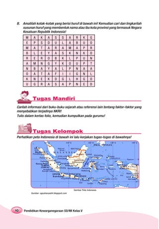 B. Amatilah kotak-kotak yang berisi huruf di bawah ini! Kemudian cari dan lingkarilah
   susunan huruf yang membentuk nama atau ibu kota provinsi yang termasuk Negara
   Kesatuan Republik Indonesia!
      M     A      K     A      S     S       A     R     K      G
      E     P      S     D      U     L       A     B     U      O
      M     A      T     A      R     A       M     A     P      R
      B     L      E     Y      A     S       K     N     K      O
      R     E     R      O      B     K       L     P     U      N
      A     M     N      G      Y     K       O     U     P      T
      N     B      A     Y      A     L       P     N     A      A
      O     A      T     A      F      I      I     G     N      L
      K     N      E     K      D     G       L     H     G      O
      U     G     R      A      S     A       P     N     E      D



           Tugas Mandiri
Carilah informasi dari buku-buku sejarah atau referensi lain tentang faktor-faktor yang
menyebabkan terjadinya NKRI!
Tulis dalam kertas folio, kemudian kumpulkan pada gurumu!



           Tugas Kelompok
Perhatikan peta Indonesia di bawah ini lalu kerjakan tugas-tugas di bawahnya!




                                                  Gambar Peta Indonesia
          Sumber: agusharyadi4.blogspot.com




10   Pendidikan Kewarganegaraan SD/MI Kelas V
 