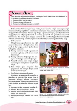 N asihat B ijak
   Dalam kehidupan berbangsa dan bernegara, kita mengenal istilah “Tri Kerukunan Umat Beragama”. Isi
   Tri Kerukunan Umat Beragama meliputi 3 hal, yaitu:
   1. Kerukunan intern umat beragama.
   2. Kerukunan antarumat beragama.
   3. Kerukunan umat beragama dengan pemerintah.


     Keutuhan wilayah sebuah negara sangat penting, karena keutuhan wilayah suatu negara sangat
menentukan berlangsung tidaknya pemerintahan suatu negara. Maka, semua negara berusaha untuk
menjaga keutuhan wilayahnya. Demikian juga dengan negara Indonesia yang selalu berusaha untuk
menjaga keutuhan wilayahnya termasuk di dalamnya pemerintah dan aparat keamanan untuk
bersama-sama dan bersatu padu menjaga keamanan dan keutuhan Negara Kesatuan Republik
Indonesia. Untuk menjaga keutuhan Negara Kesatuan Republik Indonesia diperlukan sikap-sikap:
a. Cinta tanah air
     Sebagai warga negara Indonesia kita wajib
mempunyai rasa cinta terhadap tanah air. Cinta
tanah air dan bangsa dapat diwujudkan dalam
berbagai hal, antara lain:
1) Menjaga keamanan wilayah negaranya dari
     ancaman yang datang dari luar maupun dari
     dalam negeri.
2) Menjaga kelestarian lingkungan dan men-
     cegah terjadinya pencemaran lingkungan.
3) Mengolah kekayaan alam dengan menjaga
     ekosistem guna meningkatkan kesejahteraan
     rakyat.
4) Rajin belajar guna menguasai ilmu Gambar 1. 6 Peringatan Hari Jadi Kemerdekaan Republik
     pengetahuan dari berbagai disiplin untuk Indonesia merupakan wujud cinta tanah air.
     diabdikan kepada negara.                    Sumber: www.kompas.com

b. Membina persatuan dan kesatuan
     Pembinaan persatuan dan kesatuan harus
dilakukan di manapun kita berada, baik di
lingkungan keluarga, sekolah, masyarakat,
bangsa, dan negara. Tindakan yang menunjukkan
usaha membina persatuan dan kesatuan, antara
lain:
1) Menyelenggarakan kerja sama antardaerah.
2) Menjalin pergaulan antarsuku bangsa.
3) Memberi bantuan tanpa membedakan suku
     bangsa atau asal daerah.                    Gambar 1. 7 Mempelajari berbagai tarian dari daerah lain
4) Mempelajari berbagai kesenian dari daerah merupakan wujud membina persatuan dan kesatuan.
                                                 Sumber: www.balipost.co.id
     lain.

                                              Keutuhan Negara Kesatuan Republik Indonesia              13
 