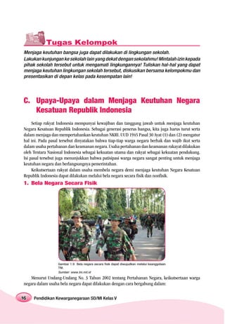 Tugas Kelompok
Menjaga keutuhan bangsa juga dapat dilakukan di lingkungan sekolah.
Lakukan kunjungan ke sekolah lain yang dekat dengan sekolahmu! Mintalah izin kepada
pihak sekolah tersebut untuk mengamati lingkungannya! Tuliskan hal-hal yang dapat
menjaga keutuhan lingkungan sekolah tersebut, diskusikan bersama kelompokmu dan
presentasikan di depan kelas pada kesempatan lain!




C. Upaya-Upaya dalam Menjaga Keutuhan Negara
   Kesatuan Republik Indonesia
     Setiap rakyat Indonesia mempunyai kewajiban dan tanggung jawab untuk menjaga keutuhan
Negara Kesatuan Republik Indonesia. Sebagai generasi penerus bangsa, kita juga harus turut serta
dalam menjaga dan mempertahankan keutuhan NKRI. UUD 1945 Pasal 30 Ayat (1) dan (2) mengatur
hal ini. Pada pasal tersebut dinyatakan bahwa tiap-tiap warga negara berhak dan wajib ikut serta
dalam usaha pertahanan dan keamanan negara. Usaha pertahanan dan keamanan rakayat dilakukan
oleh Tentara Nasional Indonesia sebagai kekuatan utama dan rakyat sebagai kekuatan pendukung.
Isi pasal tersebut juga menunjukkan bahwa patisipasi warga negara sangat penting untuk menjaga
keutuhan negara dan berlangsungnya pemerintahan.
     Keikutsertaan rakyat dalam usaha membela negara demi menjaga keutuhan Negara Kesatuan
Republik Indonesia dapat dilakukan melalui bela negara secara fisik dan nonfisik.
1. Bela Negara Secara Fisik




                  Gambar 1.9 Bela negara secara fisik dapat diwujudkan melalui keanggotaan
                  TNI.
                  Sumber: www.tni.mil.id
    Menurut Undang-Undang No. 3 Tahun 2002 tentang Pertahanan Negara, keikutsertaan warga
negara dalam usaha bela negara dapat dilakukan dengan cara bergabung dalam:


16   Pendidikan Kewarganegaraan SD/MI Kelas V
 