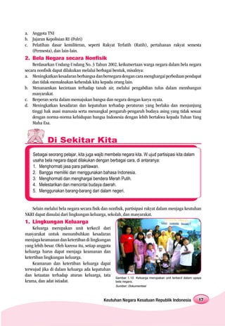 a. Anggota TNI
b. Jajaran Kepolisian RI (Polri)
c. Pelatihan dasar kemiliteran, seperti Rakyat Terlatih (Ratih), pertahanan rakyat semesta
   (Permesta), dan lain-lain.
2. Bela Negara secara Nonfisik
    Berdasarkan Undang-Undang No. 3 Tahun 2002, keikutsertaan warga negara dalam bela negara
secara nonfisik dapat dilakukan melalui berbagai bentuk, misalnya:
a. Meningkatkan kesadaran berbangsa dan bernegara dengan cara menghargai perbedaan pendapat
    dan tidak memaksakan kehendak kita kepada orang lain.
b. Menanamkan kecintaan terhadap tanah air, melalui pengabdian tulus dalam membangun
    masyarakat.
c. Berperan serta dalam memajukan bangsa dan negara dengan karya nyata.
d. Meningkatkan kesadaran dan kepatuhan terhadap peraturan yang berlaku dan menjunjung
    tinggi hak asasi manusia serta menangkal pengaruh-pengaruh budaya asing yang tidak sesuai
    dengan norma-norma kehidupan bangsa Indonesia dengan lebih bertakwa kepada Tuhan Yang
    Maha Esa.


            Di Sekitar Kita
    Sebagai seorang pelajar, kita juga wajib membela negara kita. W ujud partisipasi kita dalam
    usaha bela negara dapat dilakukan dengan berbagai cara, di antaranya:
    1. Menghormati jasa para pahlawan.
    2. Bangga memiliki dan menggunakan bahasa Indonesia.
    3. Menghormati dan menghargai bendera Merah Putih.
    4. Melestarikan dan mencintai budaya daerah.
    5. Menggunakan barang-barang dari dalam negeri.


   Selain melalui bela negara secara fisik dan nonfisik, partisipasi rakyat dalam menjaga keutuhan
NKRI dapat dimulai dari lingkungan keluarga, sekolah, dan masyarakat.
1. Lingkungan Keluarga
    Keluarga merupakan unit terkecil dari
masyarakat untuk menumbuhkan kesadaran
menjaga keamanan dan ketertiban di lingkungan
yang lebih besar. Oleh karena itu, setiap anggota
keluarga harus dapat menjaga keamanan dan
ketertiban lingkungan keluarga.
    Keamanan dan ketertiban keluarga dapat
terwujud jika di dalam keluarga ada kepatuhan
dan ketaatan terhadap aturan keluarga, tata         Gambar 1.10 Keluarga merupakan unit terkecil dalam upaya
krama, dan adat istiadat.                           bela negara.
                                                    Sumber: Dokumentasi



                                             Keutuhan Negara Kesatuan Republik Indonesia                  17
 