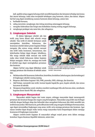 Jadi, apabila setiap anggota keluarga telah memiliki kepatuhan dan ketaatan terhadap tata krama
dan aturan keluarga, maka akan terciptalah kehidupan yang harmonis, rukun, dan damai. Adapun
hal-hal yang dapat mendukung suasana harmonis dalam keluarga, antara lain:
a. beribadah bersama,
b. saling mencintai, menghargai, dan tolong menolong antaranggota keluarga.
c. mengakui keberadaan dan fungsi atau kedudukan masing-masing anggota keluarga,
d. menghargai pendapat satu sama lain, dan sebagainya.

2. Lingkungan Sekolah
           Di dalam ligkungan sekolah ada tata
tertib yang harus ditaati oleh seluruh warga
sekolah. Tata tertib di sekolah bertujuan untuk
menciptakan ketertiban, kelancaran, dan
keamanan sekolah dalam proses kegiatan belajar
mengajar. Jika semua warga sekolah menaati
tata tertib maka keamanan, kenyamanan, dan
keberhasilan belajar dapat dicapai. Sebaliknya,
bila warga sekolah tidak menaati tata tertib
maka akan terjadi kekacauan dalam kegiatan
belajar mengajar. Selain itu, menjaga teta tertib
di sekolah juga dapat meningkatkan persatuan
dan kesatuan.
                                                  Gambar 1. 11 Aktif dalam kegiatan pramuka merupakan wujud
      Adapun hal-hal yang dapat dilakukan untuk menjaga keutuhan NKRI dilingkungan sekolah.
menjaga persatuan dan kesatuan di sekolah antara Sumber: Dokumentasi
lain:
a. Melaksanakan 6K (keamanan, kebersihan, ketertiban, keindahan, kekeluargaan, dan kerindangan)
      di lingkungan sekolah masing-masing.
b. Berperan aktif dalam kegiatan UKS, PMR, pramuka, OSIS, olahraga, dan kesenian.
c. Aktif belajar, mematuhi tata tertib, hormat kepada bapak/ibu guru, kepala sekolah, dan semua
      karyawan di sekolah.
d. Mempunyai kepedulian sosial, misalnya memberi sumbangan bila ada bencana alam, membantu
      kegiatan donor darah PMI, dan sebagainya.

3. Lingkungan Masyarakat
          Masyarakat adalah bagian dari suatu negara, sehingga masyarakat dapat memengaruhi
persatuan dan kesatuan bangsa dan negara yang bersangkutan. Masyarakat yang terdiri atas berbagai
individu dengan berbagai sikap dan kehendak akan mengalami kekacauan jika tidak memiliki tata
tertib di masyarakat. Oleh karena itu, perlu dibuat tata tertib yang mengatur kehidupan bermasyarakat,
agar dapat mewujudkan lingkungan yang aman, tertib, serta menjaga persatuan dan kesatuan. Agar
tujuan tersebut dapat dicapai maka semua warga masyarakat harus berpartisipasi dalam menjaga
keamanan di lingkungan masyarakat.
     Adapun contoh-contoh kegiatan di masyarakat sebagai wujud peran serta dalam menjaga
keutuhan Negara Kesatuan Republik Indonesia, antara lain:



18    Pendidikan Kewarganegaraan SD/MI Kelas V
 