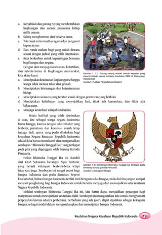 a. Kerja bakti dan gotong royong membersihkan
     lingkungan dan sarana prasarana hidup
     milik umum.
b. Saling menghormati dan bekerja sama.
c. Toleransi antarumat beragama dan penganut
     kepercayaan.
d. Ikut ronda malam bagi yang sudah dewasa
     sesuai dengan jadwal yang telah ditentukan.
e. Rela berkorban untuk kepentingan bersama
     bagi bangsa dan negara.
     Dengan ikut menjaga keamanan, ketertiban,
dan ketenteraman di lingkungan masyarakat,
                                                 Gambar 1. 12 Gotong royong adalah contoh kegiatan yang
kita akan dapat:                                 mencerminkan upaya menjaga keutuhan NKRI di lingkungan
a. Menciptakan keamanan lingkungan sehingga masyarakat.
                                                 Sumber: Pustaka Pengetahuan Modern
     warga tidak merasa takut dan gelisah.
b. Menciptakan ketenangan dan ketenteraman
     hidup.
c. Menciptakan suasana yang teratur sesuai dengan peraturan yang berlaku.
d. Menciptakan kehidupan yang menyejukkan hati, tidak ada kerusuhan, dan tidak ada
     kekacauan.
e. Menjaga keutuhan wilayah Indonesia.
          Selain hal-hal yang telah disebutkan
di atas, kita sebagai warga negara Indonesia
harus bangga, karena dengan adat istiadat yang
berbeda, persatuan dan kesatuan masih tetap
terjaga. Jadi, upaya yang perlu dilakukan bagi
keutuhan Negara Kesatuan Republik Indonesia
adalah kita harus memahami dan mengamalkan
semboyan “Bhinneka Tunggal Ika” yang terdapat
pada pita yang digenggam oleh burung Garuda
Pancasila.
     Istilah Bhinneka Tunggal Ika ini diambil
dari Kitab Sutasoma karangan Mpu Tantular,
yang berarti walaupun berbeda-beda tetapi Gambar 1.13 SemboyanPancasila. Tunggal Ika terdapat pada
                                                    lambang burung garuda
                                                                          Bhinneka

tetap satu juga. Semboyan ini sangat cocok bagi Sumber: Ensiklopedi Pelajar
bangsa Indonesia dan perlu diemban. Seperti
kita ketahui, bahwa bangsa Indonesia terdiri dari beragam suku bangsa, maka hal itu jangan sampai
menjadi penghalang bagi bangsa Indonesia untuk bersatu menjaga dan mewujudkan satu kesatuan
Negara Republik Indonesia.
     Melalui semboyan Bhinneka Tunggal Ika ini, kita harus dapat menjadikan pegangan bagi
masyarakat untuk mewujudkan keutuhan NKRI. Semboyan ini mengajarkan kita untuk menghindari
perpecahan karena adanya perbedaan. Perbedaan yang ada justru dapat dijadikan sebagai kekayaan
bangsa, sebagai modal dalam mengembangkan dan memajukan bangsa Indonesia.


                                              Keutuhan Negara Kesatuan Republik Indonesia            19
 