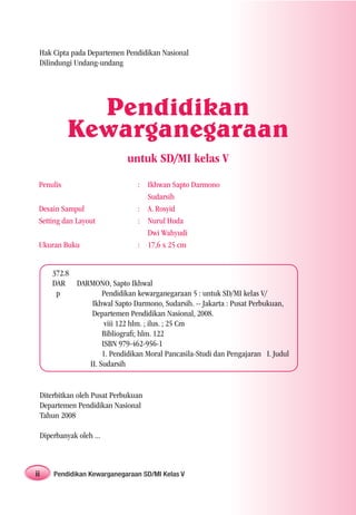 Hak Cipta pada Departemen Pendidikan Nasional
 Dilindungi Undang-undang




             Pendidikan
           Kewarganegaraan
                            untuk SD/MI kelas V
 Penulis                       : Ikhwan Sapto Darmono
                                 Sudarsih
 Desain Sampul                 : A. Rosyid
 Setting dan Layout            : Nurul Huda
                                 Dwi Wahyudi
 Ukuran Buku                   : 17,6 x 25 cm


     372.8
     DAR DARMONO, Sapto Ikhwal
      p          Pendidikan kewarganegaraan 5 : untuk SD/MI kelas V/
             Ikhwal Sapto Darmono, Sudarsih. -- Jakarta : Pusat Perbukuan,
             Departemen Pendidikan Nasional, 2008.
                  viii 122 hlm. ; ilus. ; 25 Cm
                 Bibliograﬁ; hlm. 122
                 ISBN 979-462-956-1
                 1. Pendidikan Moral Pancasila-Studi dan Pengajaran I. Judul
            II. Sudarsih


 Diterbitkan oleh Pusat Perbukuan
 Departemen Pendidikan Nasional
 Tahun 2008

 Diperbanyak oleh ...



ii   Pendidikan Kewarganegaraan SD/MI Kelas V
 