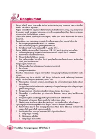 Rangkuman
     -    Bangsa adalah suatu masyarakat dalam suatu daerah yang sama dan mereka tunduk
          kepada kedaulatan negaranya.
     -    Negara adalah bentuk organisasi dari masyarakat atau kelompok orang yang mempunyai
          kekuasaan untuk mengatur hubungan, menyelenggarakan ketertiban, dan menetapkan
          tujuan-tujuan dari kehidupan bersama.
     -    Unsur-unsur teoritis berdirinya suatu negara, terdiri dari unsur konstitusif dan unsur
          deklaratif.
     -    Tahap-tahap yang merupakan proses terbentuknya negara bagi bangsa Indonesia:
          1. Perjuangan pergerakan kemederkaan Indonesia.
          2. Proklamasi sebagai pintu gerbang kemerdekaan.
          3. Terjadinya NKRI (kemerdekaan RI 17 Agustus 1945).
     -    Tujuan NKRI tercantum dalam Pembukaan UUD 1945 alenia keempat, antara lain:
          1. Melindungi segenap bangsa Indonesia dan seluruh tumpah darah Indonesia.
          2. Memajukan kesejahteraan umum.
          3. Mencerdaskan kehidupan bangsa.
          4. Ikut melaksanakan ketertiban dunia yang berdasarkan kemerdekaan, perdamaian
              abadi, dan keadilan sosial.
     -    Fungsi negara, terdiri dari:
          1. Melaksanakan kesejahteraan dan kemakmuran rakyat.
          2. Pertahanan.
          3. Menegakkan keadilan.
     -    Keutuhan wilayah suatu negara menentukan berlangsung tidaknya pemerintahan suatu
          negara.
     -    Sikap-sikap yang harus dimiliki oleh bangsa Indonesia untuk melindungi keutuhan
          Negara Kesatuan Republik Indonesia, antara lain:
          1. Menempatkan persatuan, kesatuan, kepentingan, dan keselamatan negara di atas pribadi
              dan golongan.
          2. Sanggup dan rela berkorban untuk kepentingan bangsa dan negara di atas kepentingan
              pribadi dan golongan.
          3. Sanggup dan rela bekorban untuk kepentingan bangsa dan negara.
          4. Memajukan pergaulan demi persatuan dan kesatuan bangsa yang ber-Bhinneka
              Tunggal Ika.
          5. Mengembangkan rasa bangga berbangsa dan bertanah air Indonesia.
          6. Mengurangi ketegangan dalam segala hal pada negara asing.
          7. Meningkatkan kesadaran rakyat akan pentingnya menjaga keutuhan wilayah negara.
     -    Upaya-upaya dalam menjaga keutuhan Negara Kesatuan Republik Indonesia.
          1. Keikutsertaan rakyat demi menjaga keutuhan NKRI dapat dilakukan melalui bela
              negara, baik secara fisik maupun nonfisik.
          2. Partisipasi dalam menjaga keutuhan NKRI dapat dimulai dari:
              a. Lingkungan keluarga.
              b. Lingkungan sekolah.
              c. Lingkungan masyarakat.



22       Pendidikan Kewarganegaraan SD/MI Kelas V
 