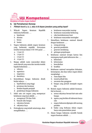 Uji Kompetensi
Kerjakan di buku tugas kalian!
A. Uji Pemahaman Konsep
I.   Pilihlah huruf a, b, c, atau d di depan jawaban yang paling tepat!
1.   Wilayah Negara Kesatuan Republik                 a. ketahanan masyarakat mantap
     Indonesia berbentuk ….                           b. ketahanan masyarakat berkurang
     a. kepulauan                                     c. raka kesetiakawanan kuat
     b. daratan                                       d. ketahanan masyarakat meningkat
     c. benua                                     7. Memelihara ketahanan nasional diawali
     d. lautan                                        dengan ketahanan ….
2.   Negara Indonesia adalah negara kesatuan          a. orang perorang
     yang berbentuk republik. Pernyataan              b. generasi pendahulu
     tersebut termuat dalam UUD 1945 pasal ….         c. generasi mendatang
     a. 1 Ayat (2)                                    d. golongan pergolongan
     b. 1 Ayat (1)                                8. Ketahanan nasional tercipta karena kita
     c. 2 Ayat (1)                                    memegang teguh pada kebenaran dan ….
     d. 4 Ayat (1)                                    a. kekuasaan
3.   Bangsa adalah suatu masyarakat dalam             b. kehormatan
     suatu daerah yang sama dan mereka tunduk         c. keserakahan
     kepada kedaulatan ….                             d. keadilan
     a. sukunya                                   9. Ketahanan nasional merupakan kekuatan,
     b. agamanya                                      kemampuan, dan daya tahan negara dalam
     c. negaranya                                     menghadapi ….
     d. daerahnya                                     a. masa depan kita
4.   Kemerdekaan bangsa Indonesia diraih              b. musuh pribadi kita
     berkat adanya ….                                 c. ancaman dan gangguan
     a. keprihatinan yang tinggi                      d. bangsa yang pernah menjajah negara
     b. persatuan dan kesatuan                            kita
     c. dendam kepada penjajah                    10. Bentuk negara Indonesia adalah kesatuan.
     d. penderitaan bangsa Indonesia                  Hal ini berarti ….
5.   Salah satu ciri negara yang mempunyai            a. semua rakyatnya berasal dari satu suku
     ketahanan yang kuat adalah ….                        bangsa
     a. mempunyai TNI dan Polri                       b. agama yang berlaku di Indonesia hanya
     b. banyak suku bangsa                                satu
     c. rakyatnya bersatu                             c. negara Indonesia dipimpin oleh seorang
     d. rakyatnya kaya                                    presiden
6.   Pertengkaran yang terjadi antarwarga, akan       d. badan yang berkuasa dalam negara
     mengakibatkan ….                                     hanya satu pemeritahan pusat
                                                  11. Alasan bangsa Indonesia memilih bentuk
                                                      negara kesatuan adalah ….


                                           Keutuhan Negara Kesatuan Republik Indonesia       23
 