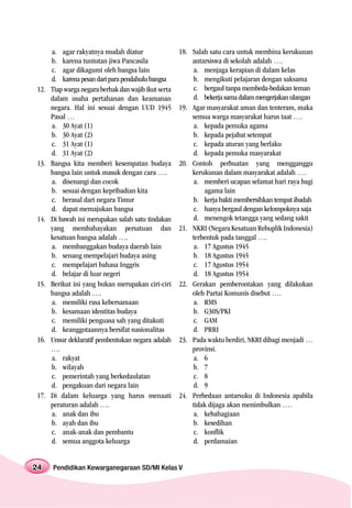 a. agar rakyatnya mudah diatur                  18. Salah satu cara untuk membina kerukunan
      b. karena tuntutan jiwa Pancasila                   antarsiswa di sekolah adalah ….
      c. agar dikagumi oleh bangsa lain                   a. menjaga kerapian di dalam kelas
      d. karena pesan dari para pendahulu bangsa          b. mengikuti pelajaran dengan saksama
12.   Tiap warga negara berhak dan wajib ikut serta       c. bergaul tanpa membeda-bedakan teman
      dalam usaha pertahanan dan keamanan                 d. bekerja sama dalam mengerjakan ulangan
      negara. Hal ini sesuai dengan UUD 1945          19. Agar masyarakat aman dan tenteram, maka
      Pasal …                                             semua warga masyarakat harus taat ….
      a. 30 Ayat (1)                                      a. kepada pemuka agama
      b. 30 Ayat (2)                                      b. kepada pejabat setempat
      c. 31 Ayat (1)                                      c. kepada aturan yang berlaku
      d. 31 Ayat (2)                                      d. kepada pemuka masyarakat
13.   Bangsa kita memberi kesempatan budaya           20. Contoh perbuatan yang mengganggu
      bangsa lain untuk masuk dengan cara ….              kerukunan dalam masyarakat adalah ….
      a. disenangi dan cocok                              a. memberi ucapan selamat hari raya bagi
      b. sesuai dengan kepribadian kita                       agama lain
      c. berasal dari negara Timur                        b. kerja bakti membersihkan tempat ibadah
      d. dapat memajukan bangsa                           c. hanya bergaul dengan kelompoknya saja
14.   Di bawah ini merupakan salah satu tindakan          d. menengok tetangga yang sedang sakit
      yang membahayakan persatuan dan                 21. NKRI (Negara Kesatuan Rebuplik Indonesia)
      kesatuan bangsa adalah ….                           terbentuk pada tanggal ….
      a. membanggakan budaya daerah lain                  a. 17 Agustus 1945
      b. senang mempelajari budaya asing                  b. 18 Agustus 1945
      c. mempelajari bahasa Inggris                       c. 17 Agustus 1954
      d. belajar di luar negeri                           d. 18 Agustus 1954
15.   Berikut ini yang bukan merupakan ciri-ciri      22. Gerakan pemberontakan yang dilakukan
      bangsa adalah ….                                    oleh Partai Komunis disebut ….
      a. memiliki rasa kebersamaan                        a. RMS
      b. kesamaan identitas budaya                        b. G30S/PKI
      c. memiliki penguasa sah yang ditakuti              c. GAM
      d. keanggotaannya bersifat nasionalitas             d. PRRI
16.   Unsur deklaratif pembentukan negara adalah      23. Pada waktu berdiri, NKRI dibagi menjadi …
      ….                                                  provinsi.
      a. rakyat                                           a. 6
      b. wilayah                                          b. 7
      c. pemerintah yang berkedaulatan                    c. 8
      d. pengakuan dari negara lain                       d. 9
17.   Di dalam keluarga yang harus menaati            24. Perbedaan antarsuku di Indonesia apabila
      peraturan adalah ….                                 tidak dijaga akan menimbulkan ….
      a. anak dan ibu                                     a. kebahagiaan
      b. ayah dan ibu                                     b. kesedihan
      c. anak-anak dan pembantu                           c. konflik
      d. semua anggota keluarga                           d. perdamaian


24    Pendidikan Kewarganegaraan SD/MI Kelas V
 