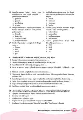 25. Keanekaragaman budaya harus terus             28. Apabila keadaan negara aman dan damai,
    dikembangkan agar dapat menjadi …                 maka kegiatan pembangunan dapat berjalan
    persatuan dan kesatuan.                           dengan ….
    a. pemecah                                        a. lancar
    b. perusak                                        b. tersendat
    c. penghalang                                     c. terganggu
    d. perekat                                        d. lambat
26. Pernyataan satu nusa, satu bangsa, dan satu   29. Keadaan yang berbeda menuntut rakyat
    bahasa Indonesia dilakukan oleh pemuda            Indonesia harus membangun rasa ….
    pada kongres ….                                   a. kekhawatiran
    a. Pemuda                                         b. permusuhan
    b. Indonesia                                      c. ketidaknyamanan
    c. Sumpah Pemuda                                  d. kebersamaan
    d. Sumpah Indonesia                           30. Gerakan pemberontakan rakyat Aceh
27. Penduduk pulau Jawa sering disebut sebagai        dikenal dengan nama ….
    suku ….                                           a. PRRI
    a. Minang                                         b. GAM
    b. Dani                                           c. RMS
    c. Dayak                                          d. PKI
    d. Jawa

II.    Isilah titik-titik di bawah ini dengan jawaban yang tepat!
  1.   Bangsa Indonesia menyusun pemerintahannya sejak ….
  2.   Negara Indonesia yang berbentuk republik dipimpin oleh seorang ….
  3.   Keutuhan wilayah NKRI menjadi tanggung jawab ….
  4.   Peran serta warga negara dalam ketahanan negara tercantum dalam UUD 1945 Pasal … Ayat
       ….
 5.    Stabilitas nasional yang baik akan menjamin lancarnya ….
 6.    Masyarakat Indonesia harus selalu menjaga ketahanan fisik maupun ketahanan jiwa agar
       terhindar dari ….
 7.    Keanekaragaman suku bangsa dapat menghambat pembangunan jika tidak disertai sikap ….
 8.    Saling tolong menolong antara ayah, ibu, dan anak merupakan contoh kerukunan di dalam ….
 9.    Kegiatan belajar mengajar di sekolah akan lancar apabila ketahanan sekolah ….
10.    Ketahanan nasional dapat terpelihara jika ketahanan masyarakat ….

III.   Jawablah pertanyaan-pertanyaan di bawah ini dengan jawaban yang benar!
1.     Apa yang dimaksud dengan Negara Kesatuan Republik Indonesia?
2.     Sebutkan ciri-ciri bangsa!
3.     Jelaskan proses terjadinya NKRI!
4.     Bagaimanakah upaya-upaya untuk menjaga keutuhan NKRI?
5.     Jelaskan arti penting semboyan “Bhinneka Tunggal Ika” bagi bangsa Indonesia!



                                           Keutuhan Negara Kesatuan Republik Indonesia       25
 