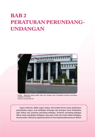 BAB 2
PERATURAN PERUNDANG-
UNDANGAN




  Gambar: Mahkamah Agung adalah salah satu lembaga untuk menegakkan peraturan perundang-
  undangan di Indonesia.
  Sumber: www.sarwono.net




     Negara Indonesia adalah negara hukum. Hal tersebut berarti semua pelaksanaan
 pemerintahan negara, serta kehidupan berbangsa dan bernegara harus berdasarkan
 pada hukum atau peraturan perundang-undangan. Peraturan perundang-undangan
 dibuat untuk menciptakan kehidupan yang aman, tertib, dan teratur dalam kehidupan
 bermasyarakat. Sebenarnya apakah peraturan itu dan bagaimanakah peraturan dibuat?
 