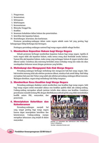 1. Pengayoman.
 2. Kemanusiaan.
 3. Kebangsaan.
 4. Kekeluargaan.
 5. Kenusantaraan.
 6. Bhinneka Tunggal Ika.
 7. Keadilan.
 8. Kesamaan kedudukan dafam hukum dan pemerintahan.
 9. Ketertiban dan kepastian hukum.
10. Keseimbangan, keserasian, dan keselarasan.
    Peraturan perundang-undangan dalam suatu negara adalah suatu hal yang penting bagi
kelangsungan hidup berbangsa dan bernegara.
      Pentingnya perundang-undangan nasional bagi warga negara adalah sebagai berikut.
1. Memberikan Kepastian Hukum bagi Warga Negara
          Sebuah peraturan berfungsi memberikan kepastian hukum bagi warga negara. Apabila di
      suatu negara tidak ada kepastian hukum, maka semua orang akan bertindak sesuka hatinya.
      Namun bila ada kepastian hukum, maka orang yang melanggar hukum di negara tersebut akan
      dikenai sanksi. Contohnya jika seseorang bertindak aniaya terhadap orang lain maka dia akan
      mendapatkan hukuman sesuai dengan peraturan yang berlaku.
2. Melindungi dan Mengayomi Hak-Hak Warga Negara
          Perundang-undangan berfungsi melindungi dan mengayomi hak-hak warga negara. Hak-
      hak tersebut memang telah ada sebelum peraturan dibuat, misalnya hak untuk hidup. Hak hidup
      merupakan hak asasi dari Tuhan yang sudah ada sebelum perundang-undangan dibuat manusia.
      Walaupun demikian, negara tetap melindungi hak hidup warganya.
3. Memberikan Rasa Keadilan bagi Warga Negara
          Perundang-undangan diadakan untuk memberikan rasa keadilan bagi warga negara. Sulit
      bagi warga negara untuk menyadari adanya rasa keadilan apabila tidak ada undang-undang.
      Undang-undang merupakan sebuah jaminan tertulis akan adanya rasa keadilan. Contohnya
      penyelesaian masalah tentang PKL dengan diterbitkannya sebuah perda yang tidak menimbulkan
      konflik antara PKL, masyarakat, dan
      pemerintah.
4. Menciptakan Ketertiban dan
   Ketenteraman
          Perundang-undangan menjadi hal
      yang sangat penting bagi warga negara
      karena dapat menciptakan ketertiban dan
      ketenteraman. Undang-undang mampu
      merapikan kekacauan yang terjadi di dalam
      masyarakat.
                                                   Gambar 2.2 Ketertiban dan keteraturan akan tercipta bila
                                                   hukum ditegakkan.
                                                   Sumber: ebukindo.4rumer.com



30     Pendidikan Kewarganegaraan SD/MI Kelas V
 