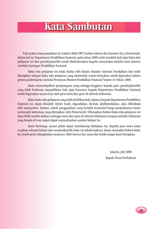 Kata Sambutan

    Puji syukur kami panjatkan ke hadirat Allah SWT, berkat rahmat dan karunia-Nya, Pemerintah,
dalam hal ini, Departemen Pendidikan Nasional, pada tahun 2008, telah membeli hak cipta buku teks
pelajaran ini dari penulis/penerbit untuk disebarluaskan kepada masyarakat melalui situs internet
(website) Jaringan Pendidikan Nasional.
        Buku teks pelajaran ini telah dinilai oleh Badan Standar Nasional Pendidikan dan telah
ditetapkan sebagai buku teks pelajaran yang memenuhi syarat kelayakan untuk digunakan dalam
proses pembelajaran melalui Peraturan Menteri Pendidikan Nasional Nomor 34 Tahun 2008.
        Kami menyampaikan penghargaan yang setinggi-tingginya kepada para penulis/penerbit
yang telah berkenan mengalihkan hak cipta karyanya kepada Departemen Pendidikan Nasional
untuk digunakan secara luas oleh para siswa dan guru di seluruh Indonesia.
        Buku-buku teks pelajaran yang telah dialihkan hak ciptanya kepada Departemen Pendidikan
Nasional ini, dapat diunduh (down load), digandakan, dicetak, dialihmediakan, atau difotokopi
oleh masyarakat. Namun, untuk penggandaan yang bersifat komersial harga penjualannya harus
memenuhi ketentuan yang ditetapkan oleh Pemerintah. Diharapkan bahwa buku teks pelajaran ini
akan lebih mudah diakses sehingga siswa dan guru di seluruh Indonesia maupun sekolah Indonesia
yang berada di luar negeri dapat memanfaatkan sumber belajar ini.
        Kami berharap, semua pihak dapat mendukung kebijakan ini. Kepada para siswa kami
ucapkan selamat belajar dan manfaatkanlah buku ini sebaik-baiknya. Kami menyadari bahwa buku
ini masih perlu ditingkatkan mutunya. Oleh karena itu, saran dan kritik sangat kami harapkan.




                                                                         Jakarta, Juli 2008
                                                                     Kepala Pusat Perbukuan




                                                                                                iii
 
