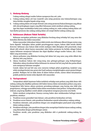 1. Undang-Undang
    Undang-undang sebagai sumber hukum mempunyai dua arti, yaitu:
a. Undang-undang dalam arti luas (materiil) yaitu setiap peraturan atau hukum/ketetapan yang
    isinya berlaku mengikat kepada setiap orang.
b. Undang-undang dalam arti sempit (formal) yaitu setiap peraturan/hukum/ketetapan yang dibuat
    oleh alat perlengkapan negara yang diberi kekuasaan untuk membuat undang-undang.
    Agar kita dapat membedakan kedua jenis undang-undang ini, maka undang-undang dalam arti
luas disebut peraturan dan undang-undang dalam arti sempit disebut undang-undang saja.
2. Kebiasaan (Hukum Tidak Tertulis)
    Kebiasaan merupakan perbuatan yang dilakukan berulang-ulang terhadap hal yang sama dan
kemudian diterima dan diakui masyarakat.
    Dalam masyarakat, keberadaan hukum tidak tertulis atau kebiasaan dikenal dengan norma yang
harus dipatuhi. Sedangkan dalam praktik penyelenggaraan negara, hukum tidak tertulis disebut
konvensi. Kebiasaan atau hukum tidak tertulis meskipun tidak ditetapkan oleh pemerintah, tetapi
ditaati oleh seluruh rakyat karena masyarakat yakin bahwa peraturan itu berlaku sebagai hukum
supaya kebiasaan mempunyai kekuatan dan dapat dijadikan sebagai sumber hukum, ada 2 (dua)
faktor yang menentukan, yaitu:
a. Adanya perbuatan yang dilakukan berulang kali dalam hal yang sama yang selalu diikuti dan
    diterima oleh yang lainnya.
b. Adanya keyakinan hukum dari orang-orang atau golongan-golongan yang berkepentingan.
    Maksudnya adanya keyakinan bahwa kebiasaan itu memuat hal-hal yang baik dan pantas ditaati
    serta mempunyai kekuatan mengikat.
    Contoh: dalam hal jual beli atau sewa menyewa terdapat pihak penghubung (makelar) yang
    selalu mendapat komisi atau persen dari hasil usahanya menghubungkan antara penjual dengan
    pembeli. Meskipun hal ini tidak diatur di dalam hukum tertulis, namun dalam kenyataannya
    praktik pemberian komisi selalu dipatuhi oleh masyarakat.
3. Yurisprudensi
    Yurisprudensi adalah keputusan hakim terdahulu terhadap suatu perkara yang tidak diatur oleh
undang-undang dan dijadikan pedoman oleh hakim lainnya dalam memutuskan perkara yang sama.
Yurisprudensi lahir karena adanya peraturan perundang-undangan yang kurang atau tidak jelas
pengertiannya, sehingga menyulitkan hakim dalam memutuskan suatu perkara. Yurisprudensi paling
terkenal, yang kerap dijadikan contoh adalah yurisprudensi mengenai pencurian arus listrik.
    Dalam membuat yurisprudensi, biasanya seorang hakim akan melaksanakan berbagai macam
penafsiran, misalnya:
a. Penafsiran secara gramatikal (tata bahasa), yaitu penafsiran berdasarkan arti kata.
b. Penafsiran secara historis, yaitu penafsiran berdasarkan sejarah terbentuknya undang-undang.
c. Penafsiran sistematis, yaitu penafsiran dengan cara menghubungkan pasal-pasal yang terdapat
    dalam undang-undang.
d. Penafsiran teleologis, yaitu penafsiran dengan jalan mempelajari hakekat tujuan undang-undang
    yang disesuaikan dengan perkembangan zaman.
e. Penafsiran otentik, yaitu penafsiran yang dilakukan oleh si pembentuk undang-undang itu
    sendiri.


                                                         Peraturan Perundang-undangan         33
 