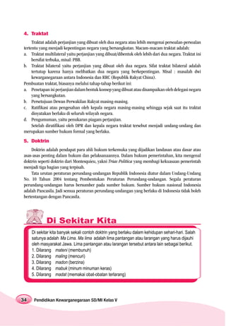 4. Traktat
     Traktat adalah perjanjian yang dibuat oleh dua negara atau lebih mengenai persoalan-persoalan
tertentu yang menjadi kepentingan negara yang bersangkutan. Macam-macam traktat adalah:
a. Traktat multilateral yaitu perjanjian yang dibuat/dibentuk oleh lebih dari dua negara. Traktat ini
     bersifat terbuka, misal: PBB.
b. Traktat bilateral yaitu perjanjian yang dibuat oleh dua negara. Sifat traktat bilateral adalah
     tertutup karena hanya melibatkan dua negara yang berkepentingan. Misal : masalah dwi
     kewarganegaraan antara Indonesia dan RRC (Republik Rakyat China).
Pembuatan traktat, biasanya melalui tahap-tahap berikut ini:
a. Penetapan isi perjanjian dalam bentuk konsep yang dibuat atau disampaikan oleh delegasi negara
     yang bersangkutan.
b. Persetujuan Dewan Perwakilan Rakyat masing-masing.
c. Ratifikasi atau pengesahan oleh kepala negara masing-masing sehingga sejak saat itu traktat
     dinyatakan berlaku di seluruh wilayah negara.
d. Pengumuman, yaitu penukaran piagam perjanjian.
     Setelah diratifikasi oleh DPR dan kepala negara traktat tersebut menjadi undang-undang dan
merupakan sumber hukum formal yang berlaku.
5. Doktrin
    Doktrin adalah pendapat para ahli hukum terkemuka yang dijadikan landasan atau dasar atau
asas-asas penting dalam hukum dan pelaksanaannya. Dalam hukum pemerintahan, kita mengenal
doktrin seperti doktrin dari Montesquieu, yakni Trias Politica yang membagi kekuasaan pemerintah
menjadi tiga bagian yang terpisah.
    Tata urutan peraturan perundang-undangan Republik Indonesia diatur dalam Undang-Undang
No. 10 Tahun 2004 tentang Pembentukan Peraturan Perundang-undangan. Segala peraturan
perundang-undangan harus bersumber pada sumber hukum. Sumber hukum nasional Indonesia
adalah Pancasila. Jadi semua peraturan perundang-undangan yang berlaku di Indonesia tidak boleh
bertentangan dengan Pancasila.




             Di Sekitar Kita
     Di sekitar kita banyak sekali contoh doktrin yang berlaku dalam kehidupan sehari-hari. Salah
     satunya adalah Ma Lima. Ma lima adalah lima pantangan atau larangan yang harus dijauhi
     oleh masyarakat Jawa. Lima pantangan atau larangan tersebut antara lain sebagai berikut.
     1. Dilarang mateni (membunuh)
     2. Dilarang maling (mencuri)
     3. Dilarang madon (berzina)
     4. Dilarang mabuk (minum minuman keras)
     5. Dilarang madat (memakai obat-obatan terlarang)




34    Pendidikan Kewarganegaraan SD/MI Kelas V
 