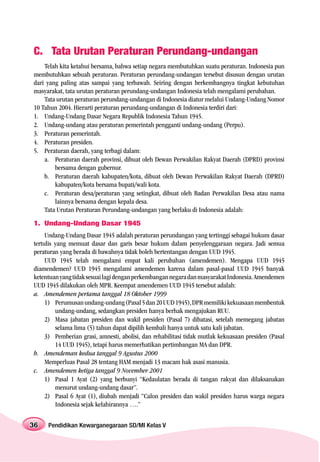 C. Tata Urutan Peraturan Perundang-undangan
    Telah kita ketahui bersama, bahwa setiap negara membutuhkan suatu peraturan. Indonesia pun
membutuhkan sebuah peraturan. Peraturan perundang-undangan tersebut disusun dengan urutan
dari yang paling atas sampai yang terbawah. Seiring dengan berkembangnya tingkat kebutuhan
masyarakat, tata urutan peraturan perundang-undangan Indonesia telah mengalami perubahan.
    Tata urutan peraturan perundang-undangan di Indonesia diatur melalui Undang-Undang Nomor
10 Tahun 2004. Hierarti peraturan perundang-undangan di Indonesia terdiri dari:
1. Undang-Undang Dasar Negara Republik Indonesia Tahun 1945.
2. Undang-undang atau peraturan pemerintah pengganti undang-undang (Perpu).
3. Peraturan pemerintah.
4. Peraturan presiden.
5. Peraturan daerah, yang terbagi dalam:
    a. Peraturan daerah provinsi, dibuat oleh Dewan Perwakilan Rakyat Daerah (DPRD) provinsi
        bersama dengan gubernur.
    b. Peraturan daerah kabupaten/kota, dibuat oleh Dewan Perwakilan Rakyat Daerah (DPRD)
        kabupaten/kota bersama bupati/wali kota.
    c. Peraturan desa/peraturan yang setingkat, dibuat oleh Badan Perwakilan Desa atau nama
        lainnya bersama dengan kepala desa.
    Tata Urutan Peraturan Perundang-undangan yang berlaku di Indonesia adalah:
1. Undang-Undang Dasar 1945
     Undang-Undang Dasar 1945 adalah peraturan perundangan yang tertinggi sebagai hukum dasar
tertulis yang memuat dasar dan garis besar hukum dalam penyelenggaraan negara. Jadi semua
peraturan yang berada di bawahnya tidak boleh bertentangan dengan UUD 1945.
     UUD 1945 telah mengalami empat kali perubahan (amendemen). Mengapa UUD 1945
diamendemen? UUD 1945 mengalami amendemen karena dalam pasal-pasal UUD 1945 banyak
ketentuan yang tidak sesuai lagi dengan perkembangan negara dan masyarakat Indonesia. Amendemen
UUD 1945 dilakukan oleh MPR. Keempat amendemen UUD 1945 tersebut adalah:
a. Amendemen pertama tanggal 18 Oktober 1999
     1) Perumusan undang-undang (Pasal 5 dan 20 UUD 1945), DPR memiliki kekuasaan membentuk
         undang-undang, sedangkan presiden hanya berhak mengajukan RUU.
     2) Masa jabatan presiden dan wakil presiden (Pasal 7) dibatasi, setelah memegang jabatan
         selama lima (5) tahun dapat dipilih kembali hanya untuk satu kali jabatan.
     3) Pemberian grasi, amnesti, abolisi, dan rehabilitasi tidak mutlak kekuasaan presiden (Pasal
         14 UUD 1945), tetapi harus memerhatikan pertimbangan MA dan DPR.
b. Amendeman kedua tanggal 9 Agustus 2000
     Memperluas Pasal 28 tentang HAM menjadi 13 macam hak asasi manusia.
c. Amendemen ketiga tanggal 9 November 2001
     1) Pasal 1 Ayat (2) yang berbunyi “Kedaulatan berada di tangan rakyat dan dilaksanakan
         menurut undang-undang dasar”.
     2) Pasal 6 Ayat (1), diubah menjadi “Calon presiden dan wakil presiden harus warga negara
         Indonesia sejak kelahirannya ….”


36   Pendidikan Kewarganegaraan SD/MI Kelas V
 