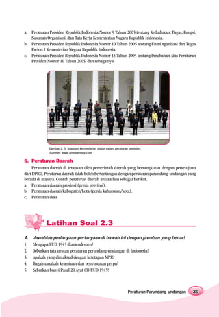 a. Peraturan Presiden Republik Indonesia Nomor 9 Tahun 2005 tentang Kedudukan, Tugas, Fungsi,
   Susunan Organisasi, dan Tata Kerja Kementerian Negara Republik Indonesia.
b. Peraturan Presiden Republik Indonesia Nomor 10 Tahun 2005 tentang Unit Organisasi dan Tugas
   Eselon I Kementerian Negara Republik Indonesia.
c. Peraturan Presiden Republik Indonesia Nomor 15 Tahun 2005 tentang Perubahan Atas Peraturan
   Presiden Nomor 10 Tahun 2005, dan sebagainya.




             Gambar 2. 5 Susunan kementerian diatur dalam peraturan presiden.
             Sumber: www.presidensby,com

5. Peraturan Daerah
     Peraturan daerah di tetapkan oleh pemerintah daerah yang bersangkutan dengan persetujuan
dari DPRD. Peraturan daerah tidak boleh bertentangan dengan peraturan perundang-undangan yang
berada di atasnya. Contoh peraturan daerah antara lain sebagai berikut.
a. Peraturan daerah provinsi (perda provinsi).
b. Peraturan daerah kabupaten/kota (perda kabupaten/kota).
c. Peraturan desa.




           Latihan Soal 2.3

A.   Jawablah pertanyaan-pertanyaan di bawah ini dengan jawaban yang benar!
1.   Mengapa UUD 1945 diamendemen?
2.   Sebutkan tata urutan peraturan perundang-undangan di Indonesia!
3.   Apakah yang dimaksud dengan ketetapan MPR?
4.   Bagaimanakah ketentuan dan penyusunan perpu?
5.   Sebutkan bunyi Pasal 20 Ayat (3) UUD 1945!



                                                                   Peraturan Perundang-undangan   39
 