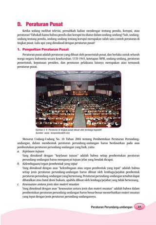 D. Peraturan Pusat
    Ketika sedang melihat televisi, pernahkah kalian mendengar tentang pemilu, korupsi, atau
peraturan? Tahukah kamu bahwa pemilu dan korupsi itu diatur dalam undang-undang? Nah, undang-
undang tentang pemilu, undang-undang tentang korupsi merupakan salah satu contoh peraturan di
tingkat pusat. Lalu apa yang dimaksud dengan peraturan pusat?
1. Pengertian Peraturan Pusat
    Peraturan pusat adalah peraturan yang dibuat oleh pemerintah pusat, dan berlaku untuk seluruh
warga negara Indonesia secara keseluruhan. UUD 1945, ketetapan MPR, undang-undang, peraturan
pemerintah, keputusan presiden, dan peraturan pelaksana lainnya merupakan atau termasuk
peraturan pusat.




              Gambar 2. 6 Peraturan di tingkat pusat dibuat oleh lembaga legislatif.
              Sumber: www. tempointeraktif.com

   Menurut Undang-Undang No. 10 Tahun 2004 tentang Pembentukan Peraturan Perundang-
undangan, dalam membentuk peraturan perundang-undangan harus berdasarkan pada asas
pembentukan peraturan perundang-undangan yang baik, yaitu:
a. Kejelasan tujuan
   Yang dimaksud dengan “kejelasan tujuan” adalah bahwa setiap pembentukan peraturan
   perundang-undangan harus mempunyai tujuan jelas yang hendak dicapai.
b. Kelembagaan/organ pembentuk yang tepat
   Yang dimaksud dengan asas “kelembagaan atau organ pembentuk yang tepat” adalah bahwa
   setiap jenis peraturan perundang-undangan harus dibuat oleh lembaga/pejabat pembentuk
   peraturan perundang-undangan yang berwenang. Peraturan perundang-undangan tersebut dapat
   dibatalkan atau batal demi hukum, apabila dibuat oleh lembaga/pejabat yang tidak berwenang.
c. Kesesuaian antara jenis dan materi muatan
   Yang dimaksud dengan asas “kesesuaian antara jenis dan materi muatan” adalah bahwa dalam
   pembentukan peraturan perundang-undangan harus benar-benar memerhatikan materi muatan
   yang tepat dengan jenis peraturan perundang-undangannya.


                                                                        Peraturan Perundang-undangan   41
 