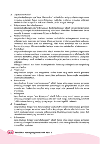 d. Dapat dilaksanakan
    Yang dimaksud dengan asas “dapat dilaksanakan” adalah bahwa setiap pembentukan peraturan
    perundang-undangan harus memperhitungkan efektivitas peraturan perundang-undangan
    tersebut di dalam masyarakat, baik secara filosofis, yuridis maupun sosiologis.
e. Kedayagunaan dan kehasilgunaan
    Yang dimaksud dengan asas “kedayagunaan dan kehasilgunaan” adalah bahwa setiap peraturan
    perundang-undangan dibuat karena memang benar-benar dibutuhkan dan bermanfaat dalam
    mengatur kehidupan bermasyarakat, berbangsa, dan bernegara.
f. Kejelasan rumusan
    Yang dimaksud dengan asas “kejelasan rumusan” adalah bahwa setiap peraturan perundang-
    undangan harus memenuhi persyaratan teknis penyusunan peraturan perundang-undangan,
    sistematika dan pilihan kata atau terminologi, serta bahasa hukumnya jelas dan mudah
    dimengerti, sehingga tidak menimbulkan berbagai macam interpretasi dalam pelaksanaannya.
g. Keterbukaan
    Yang dimaksud dengan asas “keterbukaan” adalah bahwa dalam proses pembentukan peraturan
    perundang-undangan mulai dari perencanaan, persiapan, penyusunan, dan pembahasan bersifat
    transparan dan terbuka. Dengan demikian, seluruh lapisan masyarakat mempunyai kesempatan
    yang seluas-luasnya untuk memberikan masukan dalam proses pembuatan peraturan perundang-
    undangan.
    Sedangkan untuk isi atau materi muatan peraturan perundang-undangan harus mengandung
asas sebagai berikut:
a. Pengayoman
    Yang dimaksud dengan “asas pengayoman” adalah bahwa setiap materi muatan peraturan
    perundang-undangan harus berfungsi memberikan perlindungan dalam rangka menciptakan
    ketenteraman masyarakat.
b. Kemanusiaan
    Yang dimaksud dengan “asas kemanusiaan” adalah bahwa setiap materi muatan peraturan
    perundang-undangan harus mencerminkan perlindungan dan penghormatan hak-hak asasi
    manusia serta harkat dan martabat setiap warga negara dan penduduk Indonesia secara
    proposional.
c. Kebangsaan
    Yang dimaksud dengan “asas kebangsaan” adalah bahwa setiap materi muatan peraturan
    perundang-undangan harus mencerminkan sifat dan watak bangsa Indonesia yang pluralistik
    (kebhinnekaan) dan tetap menjaga prinsip Negara Kesatuan Republik Indonesia.
d. Kenusantaraan
    Yang dimaksud dengan “asas kenusantaraan” adalah bahwa setiap materi muatan peraturan
    perundang-undangan senantiasa memerhatikan kepentingan seluruh wilayah Indonesia dan
    materi muatan peraturan perundang-undangan yang dibuat di daerah merupakan bagian dari
    sistem hukum nasional yang berdasarkan Pancasila.
e. Kekeluargaan
    Yang dimaksud dengan “asas kekeluargaan” adalah bahwa setiap materi muatan peraturan
    perundang-undangan harus mencerminkan musyawarah untuk mencapai mufakat dalam setiap
    pengambilan keputusan.


42   Pendidikan Kewarganegaraan SD/MI Kelas V
 