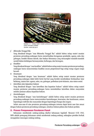 Gambar 2. 7 Setiap materi muatan peraturan harus mencerminkan musyawarh
                 untuk mencapai mufakat.
                 Sumber: www.dpr.go.id


f.  Bhinneka Tunggal Ika
    Yang dimaksud dengan “asas Bhinneka Tunggal Ika” adalah bahwa setiap materi muatan
    peraturan perundang-undangan harus memerhatikan keragaman penduduk, agama, suku dan
    golongan, kondisi khusus daerah, dan budaya khususnya yang menyangkut masalah-masalah
    sensitif dalam kehidupan bermasyarakat, berbangsa, dan bernegara.
g. Keadilan
    Yang dimaksud dengan “asas keadilan” adalah bahwa setiap materi muatan peraturan perundang-
    undangan harus mencerminkan keadilan secara proporsional bagi setiap warga negara tanpa
    kecuali.
h. Kesamaan
    Yang dimaksud dengan “asas kesamaan” adalah bahwa setiap materi muatan peraturan
    perundang-undangan tidak boleh berisi hal-hal yang bersifat membedakan berdasarkan latar
    belakang, antara lain: agama, suku, ras, golongan, perbedaan jenis kelamin, atau status sosial.
i. Ketertiban dan kepastian hukum
    Yang dimaksud dengan “asas ketertiban dan kepastian hukum” adalah bahwa setiap materi
    muatan peraturan perundang-undangan harus menimbulkan ketertiban dalam masyarakat
    melalui jaminan adanya kepastian hukum.
j. Keseimbangan
    Yang dimaksud dengan “asas keseimbangan” adalah bahwa setiap materi muatan peraturan
    perundang-undangan harus mencerminkan keseimbangan, keserasian, dan keselarasan, antara
    kepentingan individu dan masyarakat dengan kepentingan bangsa dan negara.
    Selain asas-asas di atas peraturan perundang-undangan tertentu dapat berisi asas lain sesuai
dengan hukum peraturan perundang-undangan, misalnya hukum pidana dan hukum perdata.
2. Proses Penyusunan Peraturan Pusat
   Kekuasaan membentuk undang-undang disebut kekuasaan legislatif. Menurut UUD 1945,
DPR adalah pemegang kekuasaan untuk membentuk undang-undang, sedangkan presiden berhak
mengajukan rancangan undang-undang.


                                                               Peraturan Perundang-undangan      43
 