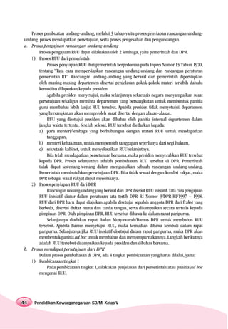 Proses pembuatan undang-undang, melalui 3 tahap yaitu proses penyiapan rancangan undang-
undang, proses mendapatkan persetujuan, serta proses pengesahan dan pengundangan.
a. Proses pengajuan rancangan undang-undang
        Proses pengajuan RUU dapat dilakukan oleh 2 lembaga, yaitu pemerintah dan DPR.
   1) Proses RUU dari pemerintah
             Proses penyiapan RUU dari pemerintah berpedoman pada Inpres Nomor 15 Tahun 1970,
        tentang “Tata cara mempersiapkan rancangan undang-undang dan rancangan peraturan
        pemerintah RI”. Rancangan undang-undang yang berasal dari pemerintah dipersiapkan
        oleh masing-masing departemen disertai penjelasan pokok-pokok materi terlebih dahulu
        kemudian dilaporkan kepada presiden.
             Apabila presiden menyetujui, maka selanjutnya sekretaris negara menyampaikan surat
        persetujuan sekaligus meminta departemen yang bersangkutan untuk membentuk panitia
        guna membahas lebih lanjut RUU tersebut. Apabila presiden tidak menyetujui, departemen
        yang bersangkutan akan memperoleh surat disertai dengan alasan-alasan.
             RUU yang disetujui presiden akan dibahas oleh panitia internal departemen dalam
        jangka waktu tertentu. Setelah selesai, RUU tersebut diedarkan kepada:
        a) para menteri/lembaga yang berhubungan dengan materi RUU untuk mendapatkan
             tanggapan,
        b) menteri kehakiman, untuk memperoleh tanggapan seperlunya dari segi hukum,
        c) sekretaris kabinet, untuk menyelesaikan RUU selanjutnya.
             Bila telah mendapatkan persetujuan bersama, maka presiden menyerahkan RUU tersebut
        kepada DPR. Proses selanjutnya adalah pembahasan RUU tersebut di DPR. Pemerintah
        tidak dapat sewenang-wenang dalam mengusulkan sebuah rancangan undang-undang.
        Pemerintah membutuhkan persetujuan DPR. Bila tidak sesuai dengan kondisi rakyat, maka
        DPR sebagai wakil rakyat dapat menolaknya.
   2) Proses penyiapan RUU dari DPR
             Rancangan undang-undang yang berasal dari DPR disebut RUU inisiatif. Tata cara pengajuan
        RUU inisiatif diatur dalam peraturan tata tertib DPR RI Nomor 9/DPR-RI/1997 – 1998.
        RUU dari DPR baru dapat diajukan apabila disetujui sepuluh anggota DPR dari fraksi yang
        berbeda, disertai daftar nama dan tanda tangan, serta disampaikan secara tertulis kepada
        pimpinan DPR. Oleh pimpinan DPR, RUU tersebut dibawa ke dalam rapat paripurna.
             Selanjutnya diadakan rapat Badan Musyawarah/Bamus DPR untuk membahas RUU
        tersebut. Apabila Bamus menyetujui RUU, maka kemudian dibawa kembali dalam rapat
        paripurna. Selanjutnya jika RUU inisiatif disetujui dalam rapat paripurna, maka DPR akan
        membentuk panitia ad hoc untuk membahas dan menyempurnakannya. Langkah berikutnya
        adalah RUU tersebut disampaikan kepada presiden dan dibahas bersama.
b. Proses mendapat persetujuan dari DPR
        Dalam proses pembahasan di DPR, ada 4 tingkat pembicaraan yang harus dilalui, yaitu:
   1) Pembicaraan tingkat I
             Pada pembicaraan tingkat I, dilakukan penjelasan dari pemerintah atau panitia ad hoc
        mengenai RUU.




44   Pendidikan Kewarganegaraan SD/MI Kelas V
 