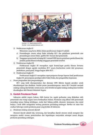Gambar 2. 8 Rapat paripurna DPR
               Sumber: www.suarapembaruan.com

   2) Pembicaraan tingkat II
           Mekanisme yang harus dilalui dalam pembicaraan tingkat II adalah:
       a) Pemandangan umum setiap fraksi terhadap RUU dan penjelasan pemerintah atas
           pemandangan umum fraksi, apabila RUU berasal dari pemerintah.
       b) Tanggapan pemerintah terhadap RUU inisiatif DPR beserta penjelasan panitia khusus dan
           jawaban panitia khusus terhadap tanggapan pemerintah tersebut.
   3) Pembicaraan tingkat III
           Pembicaraan tingkat III merupakan rapat komisi/rapat panitia khusus bersama
       pemerintah dengan agenda membahas RUU secara keseluruhan mulai dari penamaan,
       pembukaan, pasal-pasal, hingga bagian akhir RUU.
   4) Pembicaraan tingkat IV
           Pembicaraan tingkat IV merupakan rapat paripurna berupa laporan hasil pembicaraan
       tingkat III, penyampaian pendapat akhir fraksi-fraksi, dan pengambilan keputusan.
c. Proses pengesahan dan pengundangan
       RUU yang telah disempurnakan dan disetujui DPR dikirim kepada presiden untuk
   ditandatangani dan disahkan. Setelah proses penandatanganan, status RUU berubah menjadi
   undang-undang dan berlaku untuk umum, serta bersifat mengikat undang-undang baru tersebut
   diundangkan oleh Menteri Sekretaris Negara.
3. Contoh Peraturan Pusat
    Indonesia adalah negara hukum. Oleh karena itu, segala perbuatan yang dilakukan oleh
pemerintah atau warga negara harus berdasarkan hukum. Peraturan yang dibuat oleh pemerintah
mencakup semua bidang kehidupan, mulai dari bidang politik, ekonomi, keamanan, dan sosial
budaya. Untuk lebih mengetahui tentang peraturan perundang-undangan. Berikut ini akan kita
uraikan beberapa contoh peraturan pusat yang berlaku di Indonesia:
a. Peraturan tentang otonomi daerah
    Otonomi daerah adalah hak, wewenang, dan kewajiban daerah otonom untuk mengatur dan
mengurus sendiri urusan pemerintahan dan kepentingan masyarakat setempat sesuai dengan
peraturan perundang-undangan.


                                                         Peraturan Perundang-undangan        45
 