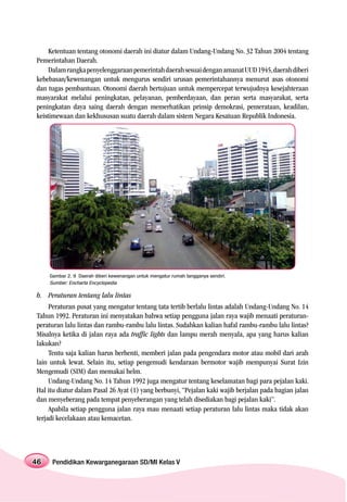 Ketentuan tentang otonomi daerah ini diatur dalam Undang-Undang No. 32 Tahun 2004 tentang
Pemerintahan Daerah.
     Dalam rangka penyelenggaraan pemerintah daerah sesuai dengan amanat UUD 1945, daerah diberi
kebebasan/kewenangan untuk mengurus sendiri urusan pemerintahannya menurut asas otonomi
dan tugas pembantuan. Otonomi daerah bertujuan untuk mempercepat terwujudnya kesejahteraan
masyarakat melalui peningkatan, pelayanan, pemberdayaan, dan peran serta masyarakat, serta
peningkatan daya saing daerah dengan memerhatikan prinsip demokrasi, pemerataan, keadilan,
keistimewaan dan kekhususan suatu daerah dalam sistem Negara Kesatuan Republik Indonesia.




     Gambar 2. 9 Daerah diberi kewenangan untuk mengatur rumah tangganya sendiri.
     Sumber: Encharta Encyclopedia

b. Peraturan tentang lalu lintas
     Peraturan pusat yang mengatur tentang tata tertib berlalu lintas adalah Undang-Undang No. 14
Tahun 1992. Peraturan ini menyatakan bahwa setiap pengguna jalan raya wajib menaati peraturan-
peraturan lalu lintas dan rambu-rambu lalu lintas. Sudahkan kalian hafal rambu-rambu lalu lintas?
Misalnya ketika di jalan raya ada traffic lights dan lampu merah menyala, apa yang harus kalian
lakukan?
     Tentu saja kalian harus berhenti, memberi jalan pada pengendara motor atau mobil dari arah
lain untuk lewat. Selain itu, setiap pengemudi kendaraan bermotor wajib mempunyai Surat Izin
Mengemudi (SIM) dan memakai helm.
     Undang-Undang No. 14 Tahun 1992 juga mengatur tentang keselamatan bagi para pejalan kaki.
Hal itu diatur dalam Pasal 26 Ayat (1) yang berbunyi, “Pejalan kaki wajib berjalan pada bagian jalan
dan menyeberang pada tempat penyeberangan yang telah disediakan bagi pejalan kaki”.
     Apabila setiap pengguna jalan raya mau menaati setiap peraturan lalu lintas maka tidak akan
terjadi kecelakaan atau kemacetan.




46    Pendidikan Kewarganegaraan SD/MI Kelas V
 