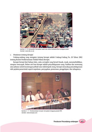 Gambar 2. 10 Kemacetan merupakan salah satu alibat ketidaktertiban pengguna jalan.
             Sumber: www.bbc.co.uk


c. Peraturan tentang korupsi
    Undang-undang yang mengatur tentang korupsi adalah Undang-Undang No. 30 Tahun 2002
tentang Komisi Pemberantasan Tindak Pidana Korupsi.
    Korupsi berasal dari bahasa latin, yaitu corruptio yang berarti busuk, rusak, memutarbalikkan,
ataupun menyogok. Dalam arti luas korupsi adalah penyalahgunaan uang. Fasilitas dan wewenang
atau jabatan untuk keuntungan pribadi atau sekelompok orang. Korupsi mencakup penyalahgunaan
oleh pejabat pemerintah seperti nepotisme, penyogokan, pemerasan, penggelapan, dan sebagainya.




               Gambar 2. 11 Pemberantasan korupsi merupakan tanggung jawab KPK.
               Sumber: www.kompas.com




                                                                     Peraturan Perundang-undangan   47
 