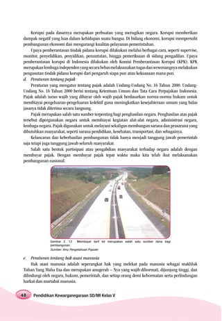 Korupsi pada dasarnya merupakan perbuatan yang merugikan negara. Korupsi memberikan
dampak negatif yang luas dalam kehidupan suatu bangsa. Di bidang ekonomi, korupsi mempersulit
pembangunan ekonomi dan mengurangi kualitas pelayanan pemerintahan.
     Upaya pemberantasan tindak pidana korupsi dilakukan melalui berbagai cara, seperti supervise,
monitor, penyelidikan, penyidikan, penuntutan, hingga pemeriksaan di sidang pengadilan. Upaya
pemberantasan korupsi di Indonesia dilakukan oleh Komisi Pemberantasan Korupsi (KPK). KPK
merupakan lembaga independen yang secara bebas melaksanakan tugas dan wewenangnya melakukan
pengusutan tindak pidana korupsi dari pengaruh siapa pun atau kekuasaan mana pun.
d. Peraturan tentang pajak
     Peraturan yang mengatur tentang pajak adalah Undang-Undang No. 16 Tahun 2000. Undang-
Undang No. 16 Tahun 2000 berisi tentang Ketentuan Umum dan Tata Cara Perpajakan Indonesia.
Pajak adalah iuran wajib yang dibayar oleh wajib pajak berdasarkan norma-norma hukum untuk
membiayai pengeluaran-pengeluaran kolektif guna meningkatkan kesejahteraan umum yang balas
jasanya tidak diterima secara langsung.
     Pajak merupakan salah satu sumber terpenting bagi penghasilan negara. Penghasilan atas pajak
tersebut dipergunakan negara untuk membiayai kegiatan alat-alat negara, administrasi negara,
lembaga negara. Pajak digunakan untuk melayani sekaligus membangun sarana dan prasarana yang
dibutuhkan masyarakat, seperti sarana pendidikan, kesehatan, transportasi, dan sebagainya.
     Kelancaran dan keberhasilan pembangunan tidak hanya menjadi tanggung jawab pemerintah
saja tetapi juga tanggung jawab seluruh masyarakat.
     Salah satu bentuk partisipasi atau pengabdian masyarakat terhadap negara adalah dengan
membayar pajak. Dengan membayar pajak tepat waktu maka kita telah ikut melaksanakan
pembangunan nasional.




               Gambar 2. 12      Membayar tarif tol merupakan salah satu sumber dana bagi
               pembangunan.
               Sumber: Ilmu Pengetahuan Populer

e. Peraturan tentang hak asasi manusia
     Hak asasi manusia adalah seperangkat hak yang melekat pada manusia sebagai makhluk
Tuhan Yang Maha Esa dan merupakan anugerah – Nya yang wajib dihormati, dijunjung tinggi, dan
dilindungi oleh negara, hukum, pemerintah, dan setiap orang demi kehormatan serta perlindungan
harkat dan martabat manusia.

48   Pendidikan Kewarganegaraan SD/MI Kelas V
 