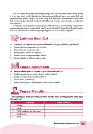 Hak asasi manusia diatur dalam Undang-Undang Nomor 39 Tahun 1999. Dalam undang-undang
tersebut pemerintah memberikan jaminan hak asasi manusia kepada warga masyarakat. Hak asasi
yang dilindungi tersebut meliputi hak untuk hidup, hak berkeluarga dan melanjutkan keturunan,
hak mengembangkan diri, hak memperoleh keadilan, hak atas rasa aman, hak atas kesejahteraan,
dan sebagainya.
     Selanjutnya, untuk mengawasi dan menegakkan HAM di Indonesia, pemerintah juga mengeluarkan
undang-undang tentang Pengadilan HAM, yaitu UU No. 26 Tahun 2000. Tujuan dibentuknya Pengadilan
Hak Asasi Manusia adalah untuk mengadili pelanggaran hak asasi manusia yang berat.



             Latihan Soal 2.4
      Jawablah pertanyaan-pertanyaan di bawah ini dengan jawaban yang benar!
1.    Apa yang dimaksud dengan peraturan pusat?
2.    Berikan 3 contoh peraturan pusat!
3.    Apa yang kamu ketahui tentang DPR?
4.    Apa yang dimaksud dengan otonomi daerah?
5.    Mengapa kita harus selalu membayar pajak?



             Tugas Kelompok
      Bersama kelompokmu kerjakan tugas-tugas di bawah ini!
1.    Buatlah skema tentang proses pembuatan undang-undang!
2.    Buatlah skema tersebut dalam kertas karton!
3.    Berilah warna agar menarik!
4.    Masing-masing anggota kelompok menjelaskan skema tersebut!



             Tugas Mandiri
Tanyakan kepada ayah dan ibumu, di mana mereka harus membayar jenis-jenis pajak
di bawah ini!
     No             Jenis Pajak                             Tempat Membayar
     1.   Telepon
     2.   Listrik
     3.   PBB (Pajak Bumi dan Bangunan)
     4.   Sepeda motor
     5.   Mobil


                                                         Peraturan Perundang-undangan        49
 