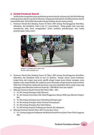 3. Contoh Peraturan Daerah
    Setelah kalian mengetahui proses pembuatan peraturan daerah, sekarang mari kita lihat beberapa
contoh peraturan daerah yang ada di Indonesia. Setiap pemerintah daerah memiliki peraturan daerah
yang berbeda-beda. Hal tersebut disesuaikan dengan keadaan daerah masing-masing.
a. Peraturan Daerah Kota Bandung Nomor 03 Tahun 2005 tentang Penyelenggaraan Ketertiban,
    Kebersihan, dan Keindahan Pasal 6 Ayat (1) yang berbunyi, “Setiap pejalan kaki yang akan
    menyeberang jalan harus menggunakan sarana jembatan penyeberangan atau marka
    penyeberangan (zebra cross)”.




             Gambar 2. 14 Pejalan kaki di zebra cross.
             Sumber: polres-grobogan.com


b. Peraturan Daerah Kota Bandung Nomor 03 Tahun 2005 tentang Penyelenggaraan Ketertiban,
   Kebersihan, dan Keindahan Pasal 23 Ayat (1) berbunyi, “Tempat umum, sarana kesehatan,
   tempat kerja, dan tempat yang secara spesifik sebagai tempat proses belajar mengajar, arena
   kegiatan anak, tempat ibadah, dan angkutan umum dinyatakan sebagai kawasan tanpa merokok.
   Pada Pasal 48 ketentuan sanksi pada peraturan yang sama disebutkan bahwa setiap orang yang
   melanggar akan dikenakan hukuman denda Rp. 5.000.000,00 (lima juta rupiah)”.
c. Beberapa Peraturan Daerah Provinsi Bali Tahun 2000 – 2001
   1) No. 001 tentang Penetapan Upah Minimum.
   2) No. 002 tentang Penyerahan Hak Pakai/Penggunaan Barang Milik/yang dikuasai Pemprov
       Bali.
   3) No. 003 tentang Penetapan Juara Perlombaan Kelompencapir.
   4) No. 004 tentang Penetapan Lokasi Terminal Penumpang B.
   5) No. 005 tentang Penetapan Desa Sadar Hukum.
   6) No. 009 tentang Program Pembangunan Daerah, dan sebagainya.
d. Beberapa Peraturan Daerah Tahun 2001 Provinsi Jawa Timur
   1) No. 1 tentang Anggaran Pendapatan dan Belanja Daerah Provinsi Jawa Timur Tahun Anggaran
       2001



                                                           Peraturan Perundang-undangan         53
 