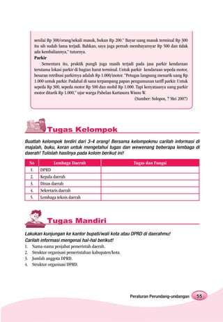 senilai Rp 300/orang/sekali masuk, bukan Rp 200.” Bayar uang masuk terminal Rp 300
    itu sih sudah lama terjadi. Bahkan, saya juga pernah membayarnyar Rp 500 dan tidak
    ada kembaliannya,” tuturnya.
    Parkir
         Sementara itu, praktik pungli juga masih terjadi pada jasa parkir kendaraan
    terutama lokasi parkir di bagian barat terminal. Untuk parkir kendaraan sepeda motor,
    besaran retribusi parkirnya adalah Rp 1.000/motor. “Petugas langsung menarik uang Rp
    1.000 untuk parkir. Padahal di sana terpampang papan pengumunan tariff parkir. Untuk
    sepeda Rp 300, sepeda motor Rp 500 dan mobil Rp 1.000. Tapi kenyataanya uang parkir
    motor ditarik Rp 1.000,” ujar warga Pabelan Kartasura Wisnu W.
                                                             (Sumber: Solopos, 7 Mei 2007)




           Tugas Kelompok
Buatlah kelompok terdiri dari 3-4 orang! Bersama kelompokmu carilah informasi di
majalah, buku, koran untuk mengetahui tugas dan wewenang beberapa lembaga di
daerah! Tulislah hasilnya pada kolom berikut ini!

  No          Lembaga Daerah                               Tugas dan Fungsi
  1.   DPRD
  2.   Kepala daerah
  3.   Dinas daerah
  4.   Sekretaris daerah
  5.   Lembaga teknis daerah




           Tugas Mandiri
Lakukan kunjungan ke kantor bupati/wali kota atau DPRD di daerahmu!
Carilah informasi mengenai hal-hal berikut!
1. Nama-nama penjabat pemerintah daerah.
2. Struktur organisasi pemerintahan kabupaten/kota.
3. Jumlah anggota DPRD.
4. Struktur organisasi DPRD.




                                                         Peraturan Perundang-undangan        55
 