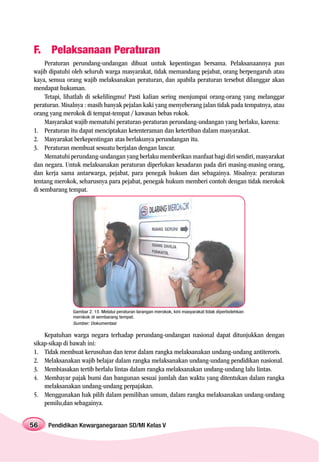 F. Pelaksanaan Peraturan
     Peraturan perundang-undangan dibuat untuk kepentingan bersama. Pelaksanaannya pun
wajib dipatuhi oleh seluruh warga masyarakat, tidak memandang pejabat, orang berpengaruh atau
kaya, semua orang wajib melaksanakan peraturan, dan apabila peraturan tersebut dilanggar akan
mendapat hukuman.
     Tetapi, lihatlah di sekelilingmu! Pasti kalian sering menjumpai orang-orang yang melanggar
peraturan. Misalnya : masih banyak pejalan kaki yang menyeberang jalan tidak pada tempatnya, atau
orang yang merokok di tempat-tempat / kawasan bebas rokok.
     Masyarakat wajib mematuhi peraturan-peraturan perundang-undangan yang berlaku, karena:
1. Peraturan itu dapat menciptakan ketenteraman dan ketertiban dalam masyarakat.
2. Masyarakat berkepentingan atas berlakunya perundangan itu.
3. Peraturan membuat sesuatu berjalan dengan lancar.
     Mematuhi perundang-undangan yang berlaku memberikan manfaat bagi diri sendiri, masyarakat
dan negara. Untuk melaksanakan peraturan diperlukan kesadaran pada diri masing-masing orang,
dan kerja sama antarwarga, pejabat, para penegak hukum dan sebagainya. Misalnya: peraturan
tentang merokok, seharusnya para pejabat, penegak hukum memberi contoh dengan tidak merokok
di sembarang tempat.




               Gambar 2. 15 Melalui peraturan larangan merokok, kini masyarakat tidak diperbolehkan
               merokok di sembarang tempat.
               Sumber: Dokumentasi

    Kepatuhan warga negara terhadap perundang-undangan nasional dapat ditunjukkan dengan
sikap-sikap di bawah ini:
1. Tidak membuat kerusuhan dan teror dalam rangka melaksanakan undang-undang antiteroris.
2. Melaksanakan wajib belajar dalam rangka melaksanakan undang-undang pendidikan nasional.
3. Membiasakan tertib berlalu lintas dalam rangka melaksanakan undang-undang lalu lintas.
4. Membayar pajak bumi dan bangunan sesuai jumlah dan waktu yang ditentukan dalam rangka
    melaksanakan undang-undang perpajakan.
5. Menggunakan hak pilih dalam pemilihan umum, dalam rangka melaksanakan undang-undang
    pemilu,dan sebagainya.


56   Pendidikan Kewarganegaraan SD/MI Kelas V
 