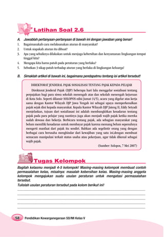 Latihan Soal 2.6
A.      Jawablah pertanyaan-pertanyaan di bawah ini dengan jawaban yang benar!
1.      Bagaimanakah cara melaksanakan aturan di masyarakat?
2.      Untuk siapakah aturan itu dibuat?
3.      Apa yang sebaiknya dilakukan untuk menjaga kebersihan dan kenyamanan lingkungan tempat
        tinggal kita?
4.      Mengapa kita harus patuh pada peraturan yang berlaku?
5.      Sebutkan 3 sikap patuh terhadap aturan yang berlaku di lingkungan keluarga!

B. Simaklah artikel di bawah ini, bagaimana pendapatmu tentang isi artikel tersebut!

                 DIREKTORAT JENDERAL PAJAK SOSIALISASI TENTANG PAJAK KEPADA PELAJAR
               Direktorat Jenderal Pajak (DJP) beberapa hari lalu menggelar sosialisasi tentang
           perpajakan bagi para siswa sekolah menengah atas dan sekolah menengah kejuruan
           di Kota Solo. Seperti dilansir SOLOPOS edisi Jumat (4/5), acara yang digelar atas kerja
           sama dengan Kantor Wilayah DJP Jawa Tengah ini sebagai upaya memperkenalkan
           pajak sejak dini kepada masyarakat. Kepala Kantor Wilayah DJP Jateng II, Eddy Setyadi
           menjelaskan, tujuan dari sosialiasasi ini adalah membangkitkan kesadaran tentang
           pajak pada para pelajar yang nantinya juga akan menjadi wajib pajak ketika mereka
           sudah dewasa dan bekerja. Berbicara tentang pajak, ada sebagian masyarakat yang
           belum memiliki kesadaran untuk membayar pajak karena memang belum sepenuhnya
           mengerti manfaat dari pajak itu sendiri. Bahkan ada segelintir orang yang dengan
           berbagai cara berusaha menghindar dari kewajiban yang satu ini,dengan membuat
           semacam manipulasi terkait status usaha atau pekerjaan, agar tidak dikenal sebagai
           wajib pajak.
                                                                   (Sumber: Solopos, 7 Mei 2007)



                     Tugas Kelompok
Bagilah kelasmu menjadi 4-5 kelompok! Masing-masing kelompok membuat contoh
permasalahan kelas, misalnya: masalah kebersihan kelas. Masing-masing anggota
kelompok mengajukan suatu usulan peraturan untuk mengatasi permasalahan
tersebut.
Tulislah usulan peraturan tersebut pada kolom berikut ini!
......................................................................................................................................................................
......................................................................................................................................................................
......................................................................................................................................................................
......................................................................................................................................................................
......................................................................................................................................................................


58       Pendidikan Kewarganegaraan SD/MI Kelas V
 
