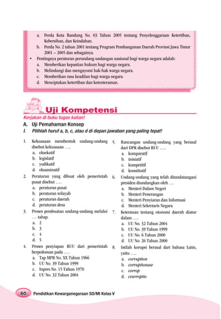 a. Perda Kota Bandung No. 03 Tahun 2005 tentang Penyelenggaraan Ketertiban,
              Kebersihan, dan Keindahan.
          b. Perda No. 2 tahun 2001 tentang Program Pembangunan Daerah Provinsi Jawa Timur
              2001 – 2005 dan sebagainya.
     •    Pentingnya peraturan perundang-undangan nasional bagi warga negara adalah:
          a. Memberikan kepastian hukum bagi warga negara.
          b. Melindungi dan mengayomi hak-hak warga negara.
          c. Memberikan rasa keadilan bagi warga negara.
          d. Menciptakan ketertiban dan ketenteraman.




              Uji Kompetensi
Kerjakan di buku tugas kalian!
A. Uji Pemahaman Konsep
I.   Pilihlah huruf a, b, c, atau d di depan jawaban yang paling tepat!

1.   Kekuasaan membentuk undang-undang           5.   Rancangan undang-undang yang berasal
     disebut kekuasaan ….                             dari DPR disebut RUU ….
     a. eksekutif                                     a. komparatif
     b. legislatif                                    b. inisiatif
     c. yudikatif                                     c. kompetitif
     d. eksaminatif                                   d. konstitutif
2.   Peraturan yang dibuat oleh pemerintah       6.   Undang-undang yang telah ditandatangani
     pusat disebut ….                                 presiden diundangkan oleh …
     a. peraturan pusat                               a. Menteri Dalam Negeri
     b. peraturan wilayah                             b. Menteri Penerangan
     c. peraturan daerah                              c. Menteri Penyiaran dan Informasi
     d. peraturan desa                                d. Menteri Sekretaris Negara
3.   Proses pembuatan undang-undang melalui      7.   Ketentuan tentang otonomi daerah diatur
     … tahap.                                         dalam ….
     a. 2                                             a. UU No. 32 Tahun 2004
     b. 3                                             b. UU No. 39 Tahun 1999
     c. 4                                             c. UU No. 6 Tahun 2000
     d. 5                                             d. UU No. 26 Tahun 2000
4.   Proses penyiapan RUU dari pemerintah        8.   Istilah korupsi berasal dari bahasa Latin,
     berpedoman pada ….                               yaitu ….
     a. Tap MPR No. XX Tahun 1966                     a. corruption
     b. UU No. 39 Tahun 1999                          b. corruptionase
     c. Inpres No. 15 Tahun 1970                      c. corrop
     d. UU No. 32 Tahun 2004                          d. ceurroptio


60       Pendidikan Kewarganegaraan SD/MI Kelas V
 