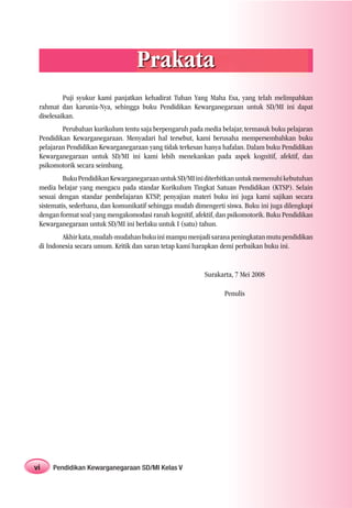 Prakata
          Puji syukur kami panjatkan kehadirat Tuhan Yang Maha Esa, yang telah melimpahkan
 rahmat dan karunia-Nya, sehingga buku Pendidikan Kewarganegaraan untuk SD/MI ini dapat
 diselesaikan.
         Perubahan kurikulum tentu saja berpengaruh pada media belajar, termasuk buku pelajaran
 Pendidikan Kewarganegaraan. Menyadari hal tersebut, kami berusaha mempersembahkan buku
 pelajaran Pendidikan Kewarganegaraan yang tidak terkesan hanya hafalan. Dalam buku Pendidikan
 Kewarganegaraan untuk SD/MI ini kami lebih menekankan pada aspek kognitif, afektif, dan
 psikomotorik secara seimbang.
          Buku Pendidikan Kewarganegaraan untuk SD/MI ini diterbitkan untuk memenuhi kebutuhan
 media belajar yang mengacu pada standar Kurikulum Tingkat Satuan Pendidikan (KTSP). Selain
 sesuai dengan standar pembelajaran KTSP, penyajian materi buku ini juga kami sajikan secara
 sistematis, sederhana, dan komunikatif sehingga mudah dimengerti siswa. Buku ini juga dilengkapi
 dengan format soal yang mengakomodasi ranah kognitif, afektif, dan psikomotorik. Buku Pendidikan
 Kewarganegaraan untuk SD/MI ini berlaku untuk I (satu) tahun.
         Akhir kata, mudah-mudahan buku ini mampu menjadi sarana peningkatan mutu pendidikan
 di Indonesia secara umum. Kritik dan saran tetap kami harapkan demi perbaikan buku ini.


                                                           Surakarta, 7 Mei 2008

                                                                  Penulis




vi   Pendidikan Kewarganegaraan SD/MI Kelas V
 