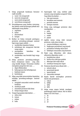 9.    Setiap pengemudi kendaraan bermotor          15. Seperangkat hak yang melekat pada
      wajib memiliki ….                                manusia yang merupakan anugerah Tuhan
      a. syarat izin mengemudi                         Yang Maha Esa disebut ….
      b. surat izin mengemudi                          a. hak asasi manusia
      c. surat untuk mengemudi                         b. kewajiban asasi manusia
      d. surat khusus mengemudi                        c. perintah manusia
10.   Penyalahgunaan uang, fasilitas, wewenang,        d. larangan manusia
      dan jabatan untuk keuntungan pribadi atau    16. Orang yang melanggar peraturan akan
      sekelompok orang disebut ….                      mendapatkan ….
      a. nepotisme                                     a. piala
      b. kolusi                                        b. hadiah
      c. desentralisasi                                c. sanksi
      d. korupsi
                                                       d. pujian
11.   Berikut ini bukan termasuk pentingnya
                                                   17. Apabila semua orang telah menaati
      peraturan perundang-undangan nasional
                                                       peraturan, maka akan tercipta ….
      bagi warga negara adalah ….
                                                       a. suasana kehidupan yang kacau
      a. memberikan kepastian hukum
      b. melindungi dan mengayomi hak-hak              b. lingkungan pemukiman yang kumuh
           warga negara                                c. penindasan terhadap rakyat kecil
      c. menciptakan        ketertiban      dan        d. kehidupan masyarakat yang harmonis
           ketenteraman                            18. Pajak yang dibayarkan oleh rakyat,
      d. memberikan rasa bersalah bagi warga           sebenarnya digunakan untuk ….
           negara                                      a. kesejahteraan rakyat
12.   Setiap peraturan perundang-undangan              b. berfoya-foya oleh para pejabat
      harus mempunyai tujuan          yang jelas       c. dikorupsi oleh wakil rakyat
      yang hendak dicapai. Pernyataan tersebut         d. membayar hutang luar negeri
      merupakan pengertian dari asas ….            19. Peraturan daerah harus ditaati oleh ….
      a. dapat dilaksanakan                            a. seluruh rakyat
      b. kedayagunaan dan kehasilgunaan                b. pemerintah daerah
      c. kejelasan tujuan                              c. aparat daerah
      d. keterbukaan                                   d. masyarakat setempat
13.   Sikap yang tidak mencerminkan kepatuhan      20. Kepala daerah menetapkan peraturan
      terhadap perundang-undangan nasional             daerah atas persetujuan ….
      adalah ….                                        a. rakyat
      a. mengajak masyarakat untuk membuat             b. DPRD
           keributan                                   c. MPR
      b. membayar pajak                                d. DPD
      c. mematuhi peraturan lalu lintas            21. Setiap warga negara berhak mendapat
      d. belajar dengan tekun                          perlindungan dalam hukum. Hal ini diatur
14.   Tempat bagi pejalan kaki disebut ….              dalam UUD 1945 Pasal ….
      a. zebra cross                                   a. 26
      b. trotoar                                       b. 27
      c. etalase                                       c. 28
      d. halte                                         d. 29

                                                           Peraturan Perundang-undangan      61
 