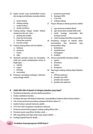 22. Segala sesuatu yang menimbulkan aturan             a. peraturan pemerintah
    dan mempunyai kekuatan memaksa disebut             b. ketetapan MPR
    ….                                                 c. UUD 1945
    a. aturan hukum                                    d. undang-undang
    b. undang-undang                             27.   Tujuan dibuatnya sebuah peraturan adalah
    c. sumber hukum                                    ….
    d. sumber penilaian                                a. agar peraturan tersebut ditaati
23. Undang-undang sebagai sumber hukum                 b. agar masyarakat menjadi tidak tertib
    mempunyai dua arti, yaitu ….                       c. untuk menjaga masyarakat dari
    a. panjang dan pendek                                  serangan musuh
    b. tepat dan bermanfaat                            d. untuk menjaga ketertiban masyarakat
    c. formal dan material                       28.   Pemakaian seragam di sekolah selain
    d. luas dan sempit                                 menanamkan jiwa persatuan juga
24. Undang-undang dalam arti luas disebut ….           menanamkan sikap ….
    a. landasan                                        a. keteladanan
    b. peraturan                                       b. kesederhanaan
    c. norma                                           c. kebanggaan
    d. etika                                           d. keadilan
25. Mematuhi perintah orang tua merupakan        29.   Norma yang bersifat memaksa adalah ….
    salah satu contoh melaksanakan aturan di           a. agama
    lingkungan ….                                      b. kesusilaan
    a. sekolah                                         c. hukum
    b. negara                                          d. kesopanan
    c. keluarga                                  30.   Rancangan undang-undang dapat diajukan
    d. masyarakat                                      oleh ….
26. Peraturan perundang-undangan Indonesia             a. DPR dan gubernur
    yang tertinggi adalah ….                           b. presiden atau DPR
                                                       c. presiden dan menteri
                                                       d. presiden dan gubernur



II.    Isilah titik-titik di bawah ini dengan jawaban yang tepat!
  1.   Penafsiran berdasarkan arti kata disebut penafsiran ….
  2.   Traktat multilateral bersifat ….
  3.   Pendapat dari para ahli hukum terkemuka, yang dijadikan landasan dalam hukum disebut ….
  4.   Tata urutan peraturan perundang-undangan RI diatur dalam UU ….
  5.   Sumber hukum nasional Indonesia adalah ….
  6.   UUD 1945 telah mengalami amandemen sebanyak ….
  7.   Peraturan pemerintah pengganti undang-undang dibuat oleh ….
  8.   Peraturan pusat yang dibuat, berlaku untuk ….
  9.   Hak yang paling asasi bagi setiap warga negara adalah ….
10.    Lembaga legislatif daerah adalah ….

62     Pendidikan Kewarganegaraan SD/MI Kelas V
 