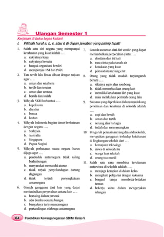 Ulangan Semester 1
Kerjakan di buku tugas kalian!
I. Pilihlah huruf a, b, c, atau d di depan jawaban yang paling tepat!
1. Salah satu ciri negara yang mempunyai 7. Contoh ancaman dari diri sendiri yang dapat
    ketahanan yang kuat adalah ….                   menimbulkan perpecahan yaitu ….
    a. rakyatnya kaya                               a. dendam dan iri hati
    b. rakyatnya bersatu                            b. rasa cinta pada tanah air
    c. banyak organisasi berdiri                    c. kesukaan yang kuat
    d. mempunyai TNI dan Polri                      d. persaudaraan yang erat
2. Tata tertib lalu lintas dibuat dengan tujuan 8. Orang yang tidak mudah terpengaruh
    agar ….                                         berarti ….
    a. aman dan sejahtera                           a. sifatnya egois dan sombong
    b. tertib dan teratur                           b. tidak memerhatikan orang lain
    c. aman dan sentosa                             c. memiliki ketahanan diri yang kuat
    d. bersih dan indah                             d. mau melakukan perintah orang lain
3. Wilayah NKRI berbentuk ….                    9. Suasana yang diperlukan dalam mendukung
    a. kepulauan                                    persatuan dan kesatuan di sekolah adalah
    b. daratan                                      ….
    c. benua                                        a. rapi dan bersih
    d. lautan                                       b. aman dan tertib
4. Wilayah Indonesia bagian timur berbatasan        c. senang dan bahagia
    dengan negara ….                                d. indah dan menyenangkan
    a. Malaysia                                 10. Pengaruh permainan yang dijual di sekolah,
    b. Australia                                    merupakan gangguan terhadap ketahanan
    c. Singapura                                    di lingkungan sekolah dari ….
    d. Papua Nugini                                 a. kemajuan teknologi
5. Wilayah perbatasan suatu negara harus            b. siswa di sekolah itu
    dijaga agar ….                                  c. warga luar sekolah
    a. penduduk antarnegara tidak saling            d. orang tua murid
        berhubungan                             11. Salah satu cara membina kerukunan
    b. masyarakat mematuhi aturan                   antarsiswa di sekolah adalah ….
    c. tidak terjadi penyelundupan barang           a. menjaga kerapian di dalam kelas
        dagangan                                    b. mengikuti pelajaran dengan saksama
    d. tidak         terjadi      persengketaan     c. bergaul tanpa membeda-bedakan
        antarnegara                                      teman
6. Contoh gangguan dari luar yang dapat             d. bekerja sama dalam mengerjakan
    menimbulkan perpecahan antara lain ….                ulangan
    a. bersaing dalam prestasi
    b. adu domba sesama bangsa
    c. banyaknya turis mancanegara
    d. pertandingan olahraga antarnegara

64   Pendidikan Kewarganegaraan SD/MI Kelas V
 