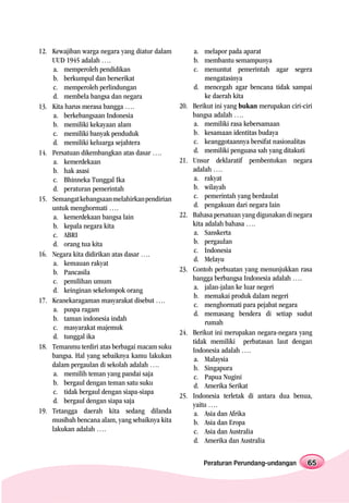 12. Kewajiban warga negara yang diatur dalam          a. melapor pada aparat
    UUD 1945 adalah ….                                b. membantu semampunya
    a. memperoleh pendidikan                          c. menuntut pemerintah agar segera
    b. berkumpul dan berserikat                            mengatasinya
    c. memperoleh perlindungan                        d. mencegah agar bencana tidak sampai
    d. membela bangsa dan negara                           ke daerah kita
13. Kita harus merasa bangga ….                 20.   Berikut ini yang bukan merupakan ciri-ciri
    a. berkebangsaan Indonesia                        bangsa adalah ….
    b. memiliki kekayaan alam                         a. memiliki rasa kebersamaan
    c. memiliki banyak penduduk                       b. kesamaan identitas budaya
    d. memiliki keluarga sejahtera                    c. keanggotaannya bersifat nasionalitas
14. Persatuan dikembangkan atas dasar ….              d. memiliki penguasa sah yang ditakuti
     a. kemerdekaan                             21.   Unsur deklaratif pembentukan negara
     b. hak asasi                                     adalah ….
     c. Bhinneka Tunggal Ika                          a. rakyat
     d. peraturan pemerintah                          b. wilayah
15. Semangat kebangsaan melahirkan pendirian          c. pemerintah yang berdaulat
    untuk menghormati ….                              d. pengakuan dari negara lain
    a. kemerdekaan bangsa lain                  22.   Bahasa persatuan yang digunakan di negara
    b. kepala negara kita                             kita adalah bahasa ….
    c. ABRI                                           a. Sanskerta
    d. orang tua kita                                 b. pergaulan
                                                      c. Indonesia
16. Negara kita didirikan atas dasar ….
                                                      d. Melayu
    a. kemauan rakyat
    b. Pancasila                                23.   Contoh perbuatan yang menunjukkan rasa
    c. pemilihan umum                                 bangga berbangsa Indonesia adalah ….
    d. keinginan sekelompok orang                     a. jalan-jalan ke luar negeri
                                                      b. memakai produk dalam negeri
17. Keanekaragaman masyarakat disebut ….
                                                      c. menghormati para pejabat negara
     a. puspa ragam
                                                      d. memasang bendera di setiap sudut
     b. taman indonesia indah
                                                           rumah
     c. masyarakat majemuk
                                                24.   Berikut ini merupakan negara-negara yang
     d. tunggal ika
                                                      tidak memiliki perbatasan laut dengan
18. Temanmu terdiri atas berbagai macam suku          Indonesia adalah ….
    bangsa. Hal yang sebaiknya kamu lakukan           a. Malaysia
    dalam pergaulan di sekolah adalah ….              b. Singapura
    a. memilih teman yang pandai saja                 c. Papua Nugini
    b. bergaul dengan teman satu suku                 d. Amerika Serikat
    c. tidak bergaul dengan siapa-siapa
                                                25.   Indonesia terletak di antara dua benua,
    d. bergaul dengan siapa saja
                                                      yaitu ….
19. Tetangga daerah kita sedang dilanda               a. Asia dan Afrika
    musibah bencana alam, yang sebaiknya kita         b. Asia dan Eropa
    lakukan adalah ….                                 c. Asia dan Australia
                                                      d. Amerika dan Australia

                                                         Peraturan Perundang-undangan         65
 