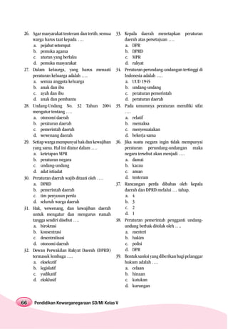 26. Agar masyarakat tenteram dan tertib, semua   33. Kepala daerah menetapkan peraturan
    warga harus taat kepada ….                       daerah atas persetujuan ….
    a. pejabat setempat                              a. DPR
    b. pemuka agama                                  b. DPRD
    c. aturan yang berlaku                           c. MPR
    d. pemuka masyarakat                             d. rakyat
27. Dalam kelaurga, yang harus menaati           34. Peraturan perundang-undangan tertinggi di
    peraturan keluarga adalah ….                     Indonesia adalah ….
    a. semua anggota keluarga                        a. UUD 1945
    b. anak dan ibu                                  b. undang-undang
    c. ayah dan ibu                                  c. peraturan pemerintah
    d. anak dan pembantu                             d. peraturan daerah
28. Undang-Undang No. 32 Tahun 2004              35. Pada umumnya peraturan memiliki sifat
    mengatur tentang ….                              ….
    a. otonomi daerah                                a. relatif
    b. peraturan daerah                              b. memaksa
    c. pemerintah daerah                             c. menyesuaiakan
    d. wewenang daerah                               d. bekerja sama
29. Setiap warga mempunyai hak dan kewajiban     36. Jika suatu negara ingin tidak mempunyai
    yang sama. Hal ini diatur dalam ….               peraturan perundang-undangan maka
    a. ketetapan MPR                                 negara tersebut akan menjadi ….
    b. peraturan negara                              a. damai
    c. undang-undang                                 b. kacau
    d. adat istiadat                                 c. aman
30. Peraturan daerah wajib ditaati oleh ….           d. tenteram
    a. DPRD                                      37. Rancangan perda dibahas oleh kepala
    b. pemerintah daerah                             daerah dan DPRD melalui … tahap.
    c. tim penyusun perda                            a. 4
    d. seluruh warga daerah                          b. 3
31. Hak, wewenang, dan kewajiban daerah              c. 2
    untuk mengatur dan mengurus rumah                d. 1
    tangga sendiri disebut ….                    38. Peraturan pemerintah pengganti undang-
    a. birokrasi                                     undang berhak ditolak oleh ….
    b. konsentrasi                                   a. menteri
    c. desentralisasi                                b. hakim
    d. otonomi daerah                                c. polisi
32. Dewan Perwakilan Rakyat Daerah (DPRD)            d. DPR
    termasuk lembaga ….                          39. Bentuk sanksi yang diberikan bagi pelanggar
    a. eksekutif                                     hukum adalah ….
    b. legislatif                                    a. celaan
    c. yudikatif                                     b. hinaan
    d. eksklusif                                     c. kutukan
                                                     d. kurungan


66   Pendidikan Kewarganegaraan SD/MI Kelas V
 