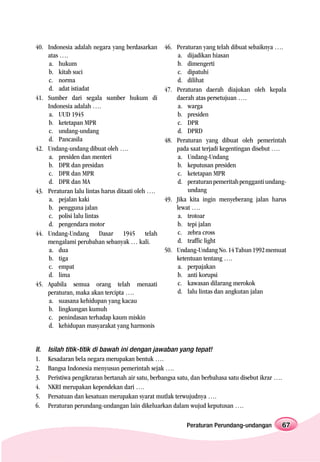 40. Indonesia adalah negara yang berdasarkan       46. Peraturan yang telah dibuat sebaiknya ….
    atas ….                                            a. dijadikan hiasan
    a. hukum                                           b. dimengerti
    b. kitab suci                                      c. dipatuhi
    c. norma                                           d. dilihat
    d. adat istiadat                               47. Peraturan daerah diajukan oleh kepala
41. Sumber dari segala sumber hukum di                 daerah atas persetujuan ….
    Indonesia adalah ….                                a. warga
    a. UUD 1945                                        b. presiden
    b. ketetapan MPR                                   c. DPR
    c. undang-undang                                   d. DPRD
    d. Pancasila                                   48. Peraturan yang dibuat oleh pemerintah
42. Undang-undang dibuat oleh ….                       pada saat terjadi kegentingan disebut ….
    a. presiden dan menteri                            a. Undang-Undang
    b. DPR dan presidan                                b. keputusan presiden
    c. DPR dan MPR                                     c. ketetapan MPR
    d. DPR dan MA                                      d. peraturan pemeritah pengganti undang-
43. Peraturan lalu lintas harus ditaati oleh ….            undang
    a. pejalan kaki                                49. Jika kita ingin menyeberang jalan harus
    b. pengguna jalan                                  lewat ….
    c. polisi lalu lintas                              a. trotoar
    d. pengendara motor                                b. tepi jalan
44. Undang-Undang Dasar 1945 telah                     c. zebra cross
    mengalami perubahan sebanyak … kali.               d. traffic light
    a. dua                                         50. Undang-Undang No. 14 Tahun 1992 memuat
    b. tiga                                            ketentuan tentang ….
    c. empat                                           a. perpajakan
    d. lima                                            b. anti korupsi
45. Apabila semua orang telah menaati                  c. kawasan dilarang merokok
    peraturan, maka akan tercipta ….                   d. lalu lintas dan angkutan jalan
    a. suasana kehidupan yang kacau
    b. lingkungan kumuh
    c. penindasan terhadap kaum miskin
    d. kehidupan masyarakat yang harmonis


II.   Isilah titik-titik di bawah ini dengan jawaban yang tepat!
1.    Kesadaran bela negara merupakan bentuk ….
2.    Bangsa Indonesia menyusun pemerintah sejak ….
3.    Peristiwa pengikraran bertanah air satu, berbangsa satu, dan berbahasa satu disebut ikrar ….
4.    NKRI merupakan kependekan dari ….
5.    Persatuan dan kesatuan merupakan syarat mutlak terwujudnya ….
6.    Peraturan perundang-undangan lain dikeluarkan dalam wujud keputusan ….

                                                            Peraturan Perundang-undangan             67
 