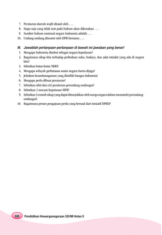 7.   Peraturan daerah wajib ditaati oleh ….
  8.   Siapa saja yang tidak taat pada hukum akan dikenakan ….
  9.   Sumber hukum nasional negara Indonesia adalah ….
 10.   Undang-undang dituntut oleh DPR bersama ….

 III. Jawablah pertanyaan-pertanyaan di bawah ini jawaban yang benar!
   1. Mengapa Indonesia disebut sebagai negara kepulauan?
   2. Bagaimana sikap kita terhadap perbedaan suku, budaya, dan adat istiadat yang ada di negara
      kita?
   3. Sebutkan batas-batas NKRI!
   4. Mengapa wilayah perbatasan suatu negara harus dijaga?
   5. Jelaskan keanekaragaman yang dimiliki bangsa Indonesia!
   6. Mengapa perlu dibuat peraturan?
   7. Sebutkan sifat dan ciri peraturan perundang-undangan!
   8. Sebutkan 2 macam keputusan MPR!
   9. Sebutkan 3 contoh sikap yang dapat ditunjukkan oleh warga negara dalam mematuhi perundang-
      undangan!
 10. Bagaimana proses pengajuan perda yang berasal dari inisiatif DPRD?




68     Pendidikan Kewarganegaraan SD/MI Kelas V
 