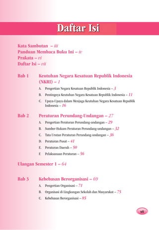 Daftar Isi
Kata Sambutan – iii
Panduan Membaca Buku Ini – iv
Prakata – vi
Daftar Isi – vii

Bab 1    Keutuhan Negara Kesatuan Republik Indonesia
         (NKRI) – 1
         A. Pengertian Negara Kesatuan Republik Indonesia – 3
         B. Pentingnya Keutuhan Negara Kesatuan Republik Indonesia – 11
         C. Upaya-Upaya dalam Menjaga Keutuhan Negara Kesatuan Republik
            Indonesia – 16

Bab 2    Peraturan Perundang-Undangan – 27
         A. Pengertian Peraturan Perundang-undangan – 29
         B. Sumber Hukum Peraturan Perundang-undangan – 32
         C. Tata Urutan Peraturan Perundang-undangan – 36
         D. Peraturan Pusat – 41
         E. Peraturan Daerah – 50
         F.   Pelaksanaan Peraturan – 56

Ulangan Semester 1 – 64


Bab 3    Kebebasan Berorganisasi – 69
         A. Pengertian Organisasi – 71
         B. Organisasi di Lingkungan Sekolah dan Masyarakat – 75
         C. Kebebasan Berorganisasi – 85


                                                                          vii
 