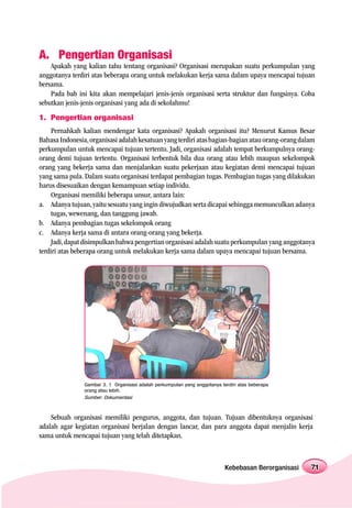 A. Pengertian Organisasi
    Apakah yang kalian tahu tentang organisasi? Organisasi merupakan suatu perkumpulan yang
anggotanya terdiri atas beberapa orang untuk melakukan kerja sama dalam upaya mencapai tujuan
bersama.
    Pada bab ini kita akan mempelajari jenis-jenis organisasi serta struktur dan fungsinya. Coba
sebutkan jenis-jenis organisasi yang ada di sekolahmu!
1. Pengertian organisasi
     Pernahkah kalian mendengar kata organisasi? Apakah organisasi itu? Menurut Kamus Besar
Bahasa Indonesia, organisasi adalah kesatuan yang terdiri atas bagian-bagian atau orang-orang dalam
perkumpulan untuk mencapai tujuan tertentu. Jadi, organisasi adalah tempat berkumpulnya orang-
orang demi tujuan tertentu. Organisasi terbentuk bila dua orang atau lebih maupun sekelompok
orang yang bekerja sama dan menjalankan suatu pekerjaan atau kegiatan demi mencapai tujuan
yang sama pula. Dalam suatu organisasi terdapat pembagian tugas. Pembagian tugas yang dilakukan
harus disesuaikan dengan kemampuan setiap individu.
     Organisasi memiliki beberapa unsur, antara lain:
a. Adanya tujuan, yaitu sesuatu yang ingin diwujudkan serta dicapai sehingga memunculkan adanya
     tugas, wewenang, dan tanggung jawab.
b. Adanya pembagian tugas sekelompok orang
c. Adanya kerja sama di antara orang-orang yang bekerja.
     Jadi, dapat disimpulkan bahwa pengertian organisasi adalah suatu perkumpulan yang anggotanya
terdiri atas beberapa orang untuk melakukan kerja sama dalam upaya mencapai tujuan bersama.




                Gambar 3. 1 Organisasi adalah perkumpulan yang anggotanya terdiri atas beberapa
                orang atau lebih.
                Sumber: Dokumentasi



    Sebuah organisasi memiliki pengurus, anggota, dan tujuan. Tujuan dibentuknya organisasi
adalah agar kegiatan organisasi berjalan dengan lancar, dan para anggota dapat menjalin kerja
sama untuk mencapai tujuan yang telah ditetapkan.



                                                                            Kebebasan Berorganisasi   71
 
