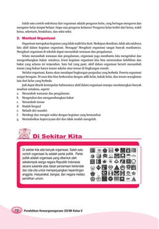 Salah satu contoh sederhana dari organisasi adalah pengurus kelas, yang bertugas mengurus dan
mengatur kelas tempat belajar. Siapa saja pengurus kelasmu? Pengurus kelas terdiri dari ketua, wakil
ketua, sekretaris, bendahara, dan seksi-seksi.
2. Manfaat Organisasi
     Organisasi merupakan kegiatan yang tidak wajib kita ikuti. Meskipun demikian, tidak ada salahnya
kita aktif dalam kegiatan organisasi. Menagap? Mengikuti organisasi sangat banyak manfaatnya.
Mengikuti organisasi di sekolah dapat menambah wawasan dan pengalaman.
     Selain menambah wawasan dan pengalaman, organisasi juga membantu kita mengetahui dan
mengembangkan bakat: misalnya, lewat kegiatan organisasi kita bisa menemukan kelebihan dan
bakat yang selama ini terpendam. Satu hal yang pasti, aktif dalam organisasi berarti menambah
teman yang bukan hanya teman sekelas atau teman di lingkungan rumah.
     Melalui organisasi, Kamu akan mendapat lingkungan pergaulan yang berbeda. Peserta organisasi
sangat beragam. Di sana kita bisa berkenalan dengan adik kelas, kakak kelas, dan teman seangkatan
lain dari kelas yang berbeda.
     Jadi dapat ditarik kesimpulan bahwasanya aktif dalam organisasi mampu mendatangkan banyak
manfaat untukmu, seperti:
a. Menambah wawasan dan pengalaman
b. Mengetahui dan mengaembangkan bakat
c. Menambah teman
d. Mudah bergaul
e. Melatih diri mandiri
f. Membagi dan mengisi waktu dengan kegiatan yang bermanfaat
g. Menimbulkan kepercayaan diri dan tidak mudah mengeluh.




             Di Sekitar Kita

     Di sekitar kita ada banyak organisasi. Salah satu
     contoh organisasi itu adalah partai politik. Partai
     politik adalah organisasi yang dibentuk oleh
     sekelompok warga negara Republik Indonesia
     secara sukarela atas dasar persamaan kehendak
     dan cita-cita untuk memperjuangkan kepentingan
     anggota, masyarakat, bangsa, dan negara melalui
     pemilihan umum.




72    Pendidikan Kewarganegaraan SD/MI Kelas V
 