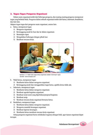 3. Tugas-Tugas Pengurus Organisasi
    Dalam suatu organisasi terdiri dari beberapa pengurus, dan masing-masing pengurus mempunyai
tugas yang berbeda-beda. Pengurus dalam sebuah organisasi terdiri dari ketua, sekretaris, bendahara,
dan lain-lain.
Adapun tugas-tugas dari pengurus suatu organisasi, antara lain:
a. Ketua, mempunyai tugas:
    1) Mengurus organisasi.
    2) Bertanggung jawab ke luar dan ke dalam organisasi.
    3) Memimpin rapat.
    4) Mengadakan hubungan dengan pihak luar.
    5) Membuat rencana kerja.




            Gambar 3. 2 Salah satu tugas ketua organisasi adalah memimpin rapat.
            Sumber: www.kompas.com

b. Wakil ketua, mempunyai tugas:
    1) Membantu ketua dalam mengurus organisasi.
    2) Bertanggung jawab dan menggantikan tugas ketua, apabila ketua tidak ada.
c. Sekretaris, mempunyai tugas:
    1) Membantu ketua dalam mengurus organisasi.
    2) Membuat agenda kegiatan organisasi.
    3) Membuat surat-surat yang diperlukan/proposal kegiatan.
    4) Membuat arsip.
    5) Membuat rencana kerja organisasi bersama ketua.
d. Bendahara, mempunyai tugas:
    1) Membantu ketua dalam mengurus organisasi.
    2) Mengurus masalah keuangan organisasi.
    3) Membuat laporan keuangan.
    4) Membantu ketua membuat rencana kerja organisasi.
    Setiap pengurus organisasi harus melakukan tugasnya dengan baik, agar tujuan organisasi dapat
tercapai.


                                                                             Kebebasan Berorganisasi   73
 