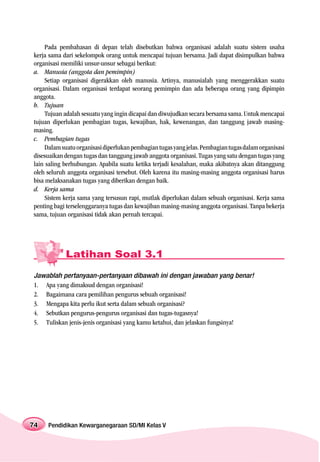 Pada pembahasan di depan telah disebutkan bahwa organisasi adalah suatu sistem usaha
kerja sama dari sekelompok orang untuk mencapai tujuan bersama. Jadi dapat disimpulkan bahwa
organisasi memiliki unsur-unsur sebagai berikut:
a. Manusia (anggota dan pemimpin)
    Setiap organisasi digerakkan oleh manusia. Artinya, manusialah yang menggerakkan suatu
organisasi. Dalam organisasi terdapat seorang pemimpin dan ada beberapa orang yang dipimpin
anggota.
b. Tujuan
    Tujuan adalah sesuatu yang ingin dicapai dan diwujudkan secara bersama sama. Untuk mencapai
tujuan diperlukan pembagian tugas, kewajiban, hak, kewenangan, dan tanggung jawab masing-
masing.
c. Pembagian tugas
    Dalam suatu organisasi diperlukan pembagian tugas yang jelas. Pembagian tugas dalam organisasi
disesuaikan dengan tugas dan tanggung jawab anggota organisasi. Tugas yang satu dengan tugas yang
lain saling berhubungan. Apabila suatu ketika terjadi kesalahan, maka akibatnya akan ditanggung
oleh seluruh anggota organisasi tersebut. Oleh karena itu masing-masing anggota organisasi harus
bisa melaksanakan tugas yang diberikan dengan baik.
d. Kerja sama
    Sistem kerja sama yang tersusun rapi, mutlak diperlukan dalam sebuah organisasi. Kerja sama
penting bagi terselenggaranya tugas dan kewajiban masing-masing anggota organisasi. Tanpa bekerja
sama, tujuan organisasi tidak akan pernah tercapai.




            Latihan Soal 3.1

Jawablah pertanyaan-pertanyaan dibawah ini dengan jawaban yang benar!
1. Apa yang dimaksud dengan organisasi!
2. Bagaimana cara pemilihan pengurus sebuah organisasi!
3. Mengapa kita perlu ikut serta dalam sebuah organisasi?
4. Sebutkan pengurus-pengurus organisasi dan tugas-tugasnya!
5. Tuliskan jenis-jenis organisasi yang kamu ketahui, dan jelaskan fungsinya!




74   Pendidikan Kewarganegaraan SD/MI Kelas V
 