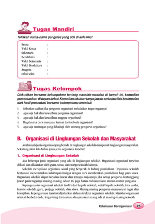 Tugas Mandiri
Tuliskan nama-nama pengurus yang ada di kelasmu!

     Ketua               :
     Wakil Ketua         :
     Sekretaris          :
     Bendahara           :
     Wakil Sekretaris    :
     Wakil Bendahara     :
     Anggota             :
     Seksi-seksi         :



             Tugas Kelompok
Diskusikan bersama kelompokmu tentang masalah-masalah di bawah ini, kemudian
presentasikan di depan kelas! Kemudian lakukan tanya jawab serta buatlah kesimpulan
dari hasil presentasi bersama kelompokmu tersebut!
1.    Sebutkan akibat jika pengurus organisasi melalaikan tugas-tugasnya!
2.    Apa saja hak dan kewajiban pengurus organisasi?
3.    Apa saja hak dan kewajiban anggota organisasi?
4.    Bagaimana cara mencapai tujuan dari sebuah organisasi?
5.    Apa saja tantangan yang dihadapi oleh seorang pengurus organisasi?


B. Organisasi di Lingkungan Sekolah dan Masyarakat
    Ada banyak jenis organisasi yang berada di lingkungan sekolah maupun di lingkungan masyarakat.
Sekarang akan kita bahas jenis-jenis organisasi tersebut.
1. Organisasi di Lingkungan Sekolah
    Ada beberapa jenis organisasi yang ada di lingkungan sekolah. Organisasi-organisasi tersebut
diikuti dan dilakukan oleh guru, siswa, dan warga sekolah lainnya.
    Sekolah merupakan organisasi sosial yang bergerak di bidang pendidikan. Organisasi sekolah
bertujuan mencerdaskan kehidupan bangsa dengan cara memberikan pendidikan bagi para siswa.
Organisasi sekolah dapat berjalan lancar dan tercapai tujuannya jika setiap pengurus bertanggung
jawab pada tugasnya masing-masing, selain itu juga harus melaksanakan aturan-aturan yang ada.
    Kepengurusan organisasi sekolah terdiri dari kepala sekolah, wakil kepala sekolah, tata usaha,
komite sekolah, guru, penjaga sekolah, dan siswa. Masing-masing pengurus mempunyai tugas dan
kewajiban. Kepengurusan tersebut dijabarkan dalam struktur organisasi sekolah. Struktur organisasi
sekolah berbeda-beda, tergantung dari sarana dan prasarana yang ada di masing-masing sekolah.

                                                                  Kebebasan Berorganisasi       75
 