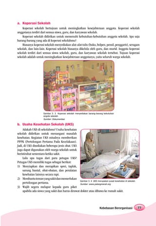a. Koperasi Sekolah
    Koperasi sekolah bertujuan untuk meningkatkan kesejahteraan anggota. Koperasi sekolah
anggotanya terdiri dari semua siswa, guru, dan karyawan sekolah.
    Koperasi sekolah didirikan untuk memenuhi kebutuhan-kebutuhan anggota sekolah. Apa saja
barang-barang yang ada di koperasi sekolahmu?
    Biasanya koperasi sekolah menyediakan alat-alat tulis (buku, bolpen, pensil, penggaris), seragam
sekolah, dan lain-lain. Koperasi sekolah biasanya dikelola oleh guru, dan murid. Anggota koperasi
sekolah terdiri dari semua siswa sekolah, guru, dan karyawan sekolah tersebut. Tujuan koperasi
sekolah adalah untuk meningkatkan kesejahteraan anggotanya, yaitu seluruh warga sekolah.




                       Gambar 3. 3 Koperasi sekolah menyediakan barang-barang kebutuhan
                       angota sekolah.
                       Sumber: Dokumentasi

b. Usaha Kesehatan Sekolah (UKS)
     Adakah UKS di sekolahmu? Usaha kesehatan
sekolah didirikan untuk menangani masalah
kesehatan. Kegiatan UKS misalnya memberikan
PPPK (Pertolongan Pertama Pada Kecelakaan).
Jadi, di UKS disediakan beberapa jenis obat. UKS
juga dapat digunakan oleh warga sekolah untuk
beristirahat sementara ketika sakit.
     Lalu apa tugas dari para petugas UKS?
Petugas UKS memiliki tugas sebagai berikut:
1) Menyiapkan dan merapikan sprei, taplak,
     sarung bantal, obat-obatan, dan peralatan
     kesehatan lainnya secara rapi.
2) Membantu teman yang sakit dan memerlukan
                                                    Gambar 3. 4 UKS merupakan pusat kesehatan di sekolah.
     pertolongan pertama.                           Sumber: www.palangmerah.org
3) Wajib segera melapor kepada guru piket
     apabila ada siswa yang sakit dan harus dirawat dokter atau dibawa ke rumah sakit.




                                                                          Kebebasan Berorganisasi           77
 