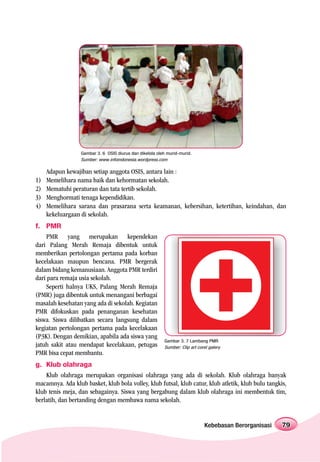 Gambar 3. 6 OSIS diurus dan dikelola oleh murid-murid.
                  Sumber: www.infoindonesia.wordpress.com

     Adapun kewajiban setiap anggota OSIS, antara lain :
1)   Memelihara nama baik dan kehormatan sekolah.
2)   Mematuhi peraturan dan tata tertib sekolah.
3)   Menghormati tenaga kependidikan.
4)   Memelihara sarana dan prasarana serta keamanan, kebersihan, ketertiban, keindahan, dan
     kekeluargaan di sekolah.
f. PMR
    PMR yang merupakan kependekan
dari Palang Merah Remaja dibentuk untuk
memberikan pertolongan pertama pada korban
kecelakaan maupun bencana. PMR bergerak
dalam bidang kemanusiaan. Anggota PMR terdiri
dari para remaja usia sekolah.
    Seperti halnya UKS, Palang Merah Remaja
(PMR) juga dibentuk untuk menangani berbagai
masalah kesehatan yang ada di sekolah. Kegiatan
PMR difokuskan pada penanganan kesehatan
siswa. Siswa dilibatkan secara langsung dalam
kegiatan pertolongan pertama pada kecelakaan
(P3K). Dengan demikian, apabila ada siswa yang
                                                          Gambar 3. 7 Lambang PMR
jatuh sakit atau mendapat kecelakaan, petugas             Sumber: Clip art corel galery
PMR bisa cepat membantu.
g. Klub olahraga
    Klub olahraga merupakan organisasi olahraga yang ada di sekolah. Klub olahraga banyak
macamnya. Ada klub basket, klub bola volley, klub futsal, klub catur, klub atletik, klub bulu tangkis,
klub tenis meja, dan sebagainya. Siswa yang bergabung dalam klub olahraga ini membentuk tim,
berlatih, dan bertanding dengan membawa nama sekolah.


                                                                              Kebebasan Berorganisasi   79
 