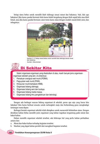 Setiap siswa bebas untuk memilih klub olahraga sesuai minat dan bakatnya. Nah, lalu apa
bakatmu? Jika kamu pandai bermain bola kamu boleh bergabung dengan klub sepak bola atau klub
futsal, atau jika kamu pandai bermain catur tentu kamu akan dengan mudah masuk klub catur, dan
sebagainya.




                      Gambar 3. 8 Setiap siswa bebas untuk memilih klub olahraga sesuai minat
                      dan bakatnya.
                      Sumber: Dokumentasi



              Di Sekitar Kita
         Selain organisasi-organisasi yang disebutkan di atas, masih banyak jenis organisasi-
     organisasi sekolah yang lain, di antaranya:
     1. Persatuan orangtua wali murid (POMA).
     2. Paguyuban wali murid (PWK).
     3. Himpunan murid berbakat (HMB).
     4. Organisasi bidang olahraga.
     5. Organisasi bidang seni dan budaya.
     6. Organisasi bidang media massa.
     7. Organisasi bidang ilmu pengetahuan dan teknologi.


    Dengan ada berbagai macam bidang organisasi di sekolah, peran apa saja yang harus kita
lakukan? Kita harus berbuat sesuatu untuk melangkah maju dan berkembang guna menghadapi
tantangan masa depan.
    Berbagai bentuk organisasi sekolah telah disiapkan untuk memenuhi kebutuhan siswa. Dengan
demikian kalian bebas memilih jenis organisasi yang kalian inginkan tergantung pada minat dan
bakat kalian.
    Dalam memilih organisasi sekolah tersebut, ada beberapa hal yang perlu kalian perhatikan
antara lain:
a. Minat dan bakat kalian terhadap kegiatan tersebut.
b. Manfaat yang dapat kalian peroleh dari mengikuti kegiatan tersebut.


80     Pendidikan Kewarganegaraan SD/MI Kelas V
 